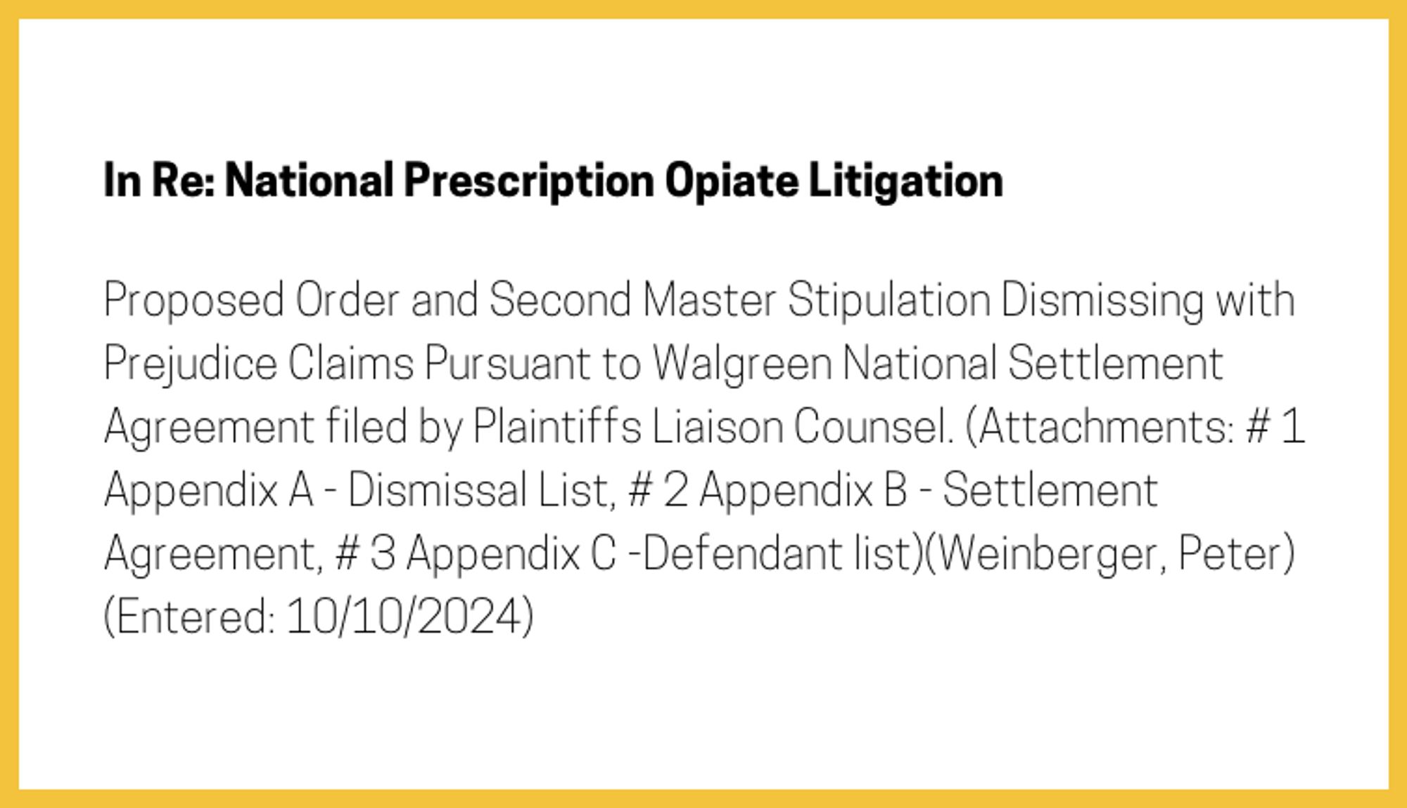 The entry's text: Proposed Order and Second Master Stipulation Dismissing with Prejudice Claims Pursuant to Walgreen National Settlement Agreement filed by Plaintiffs Liaison Counsel. (Attachments: # 1 Appendix A - Dismissal List, # 2 Appendix B - Settlement Agreement, # 3 Appendix C -Defendant list)(Weinberger, Peter) (Entered: 10/10/2024)