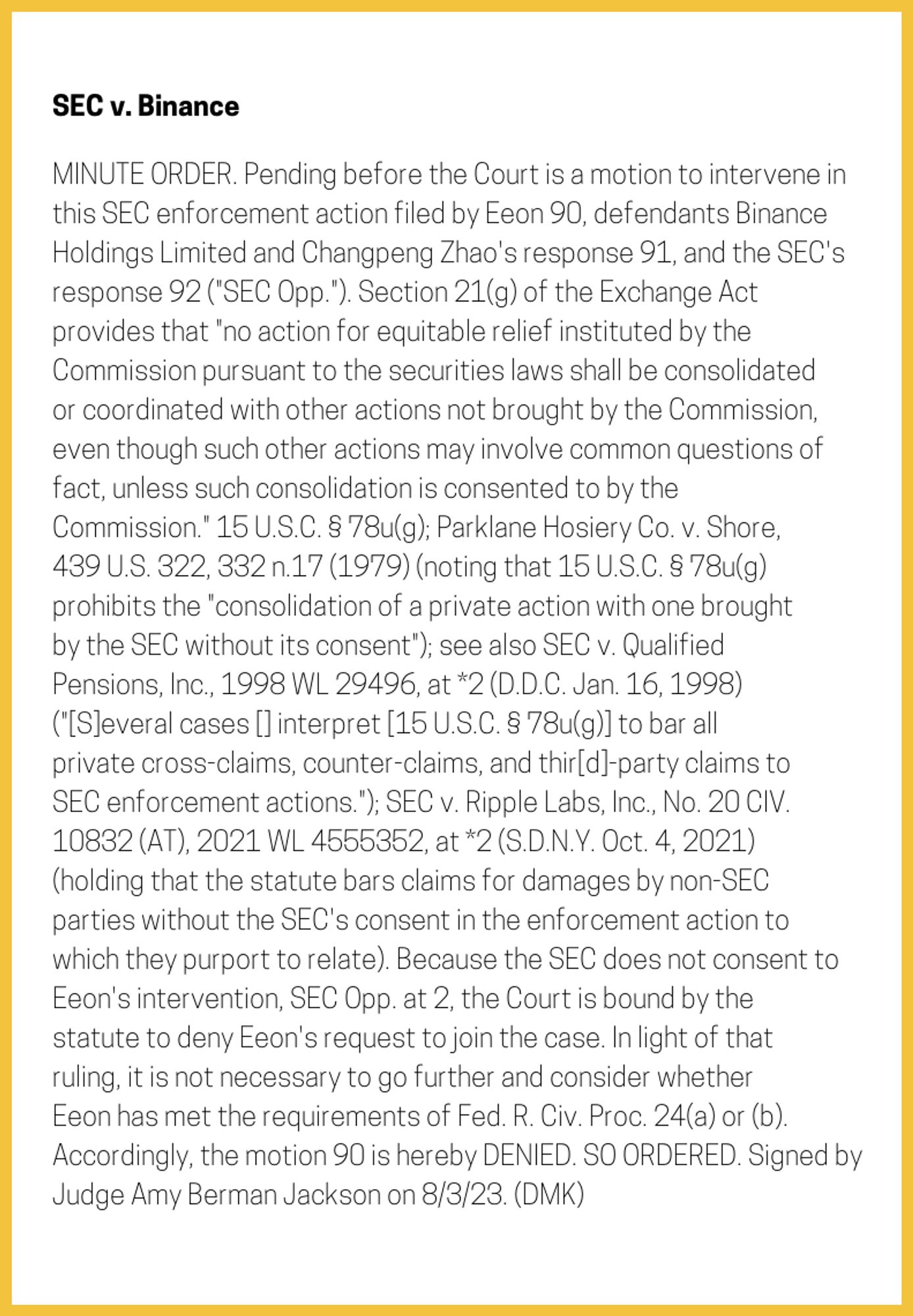 The entry's text: MINUTE ORDER. Pending before the Court is a motion to intervene in this SEC enforcement action filed by Eeon 90, defendants Binance Holdings Limited and Changpeng Zhao's response 91, and the SEC's response 92 ("SEC Opp."). Section 21(g) of the Exchange Act provides that "no action for equitable relief instituted by the Commission pursuant to the securities laws shall be consolidated or coordinated with other actions not brought by the Commission, even though such other actions may involve common questions of fact, unless such consolidation is consented to by the Commission." 15 U.S.C. § 78u(g); Parklane Hosiery Co. v. Shore, 439 U.S. 322, 332 n.17 (1979) (noting that 15 U.S.C. § 78u(g) prohibits the "consolidation of a private action with one brought by the SEC without its consent"); see also SEC v. Qualified Pensions, Inc., 1998 WL 29496, at *2 (D.D.C. Jan. 16, 1998) ("[S]everal cases [] interpret [15 U.S.C. § 78u(g)] to bar all private cross-claims, counter-claims, and thir[d]-party claims to SEC enforcement actions."); SEC v. Ripple Labs, Inc., No. 20 CIV. 10832 (AT), 2021 WL 4555352, at *2 (S.D.N.Y. Oct. 4, 2021) (holding that the statute bars claims for damages by non-SEC parties without the SEC's consent in the enforcement action to which they purport to relate). Because the SEC does not consent to Eeon's intervention, SEC Opp. at 2, the Court is bound by the statute to deny Eeon's request to join the case. In light of that ruling, it is not necessary to go further and consider whether Eeon has met the requirements of Fed. R. Civ. Proc. 24(a) or (b). Accordingly, the motion 90 is hereby DENIED. SO ORDERED. Signed by Judge Amy Berman Jackson on 8/3/23. (DMK)