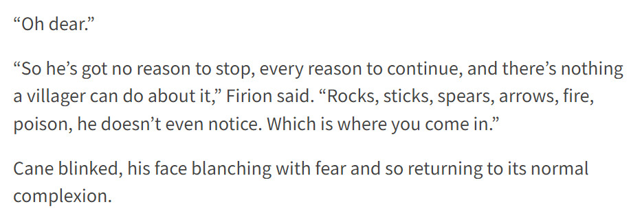 “Oh dear.”

“So he’s got no reason to stop, every reason to continue, and there’s nothing a villager can do about it,” Firion said. “Rocks, sticks, spears, arrows, fire, poison, he doesn’t even notice. Which is where you come in.”

Cane blinked, his face blanching with fear and so returning to its normal complexion.