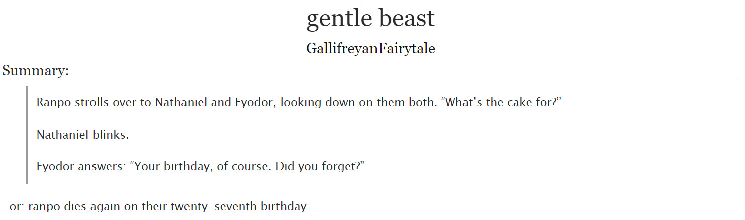 gentle beast by GallifreyanFairytale on Ao3

Summary:

Ranpo strolls over to Nathaniel and Fyodor, looking down on them both. “What’s the cake for?”

Nathaniel blinks.

Fyodor answers: “Your birthday, of course. Did you forget?”

or: ranpo dies again on their twenty-seventh birthday