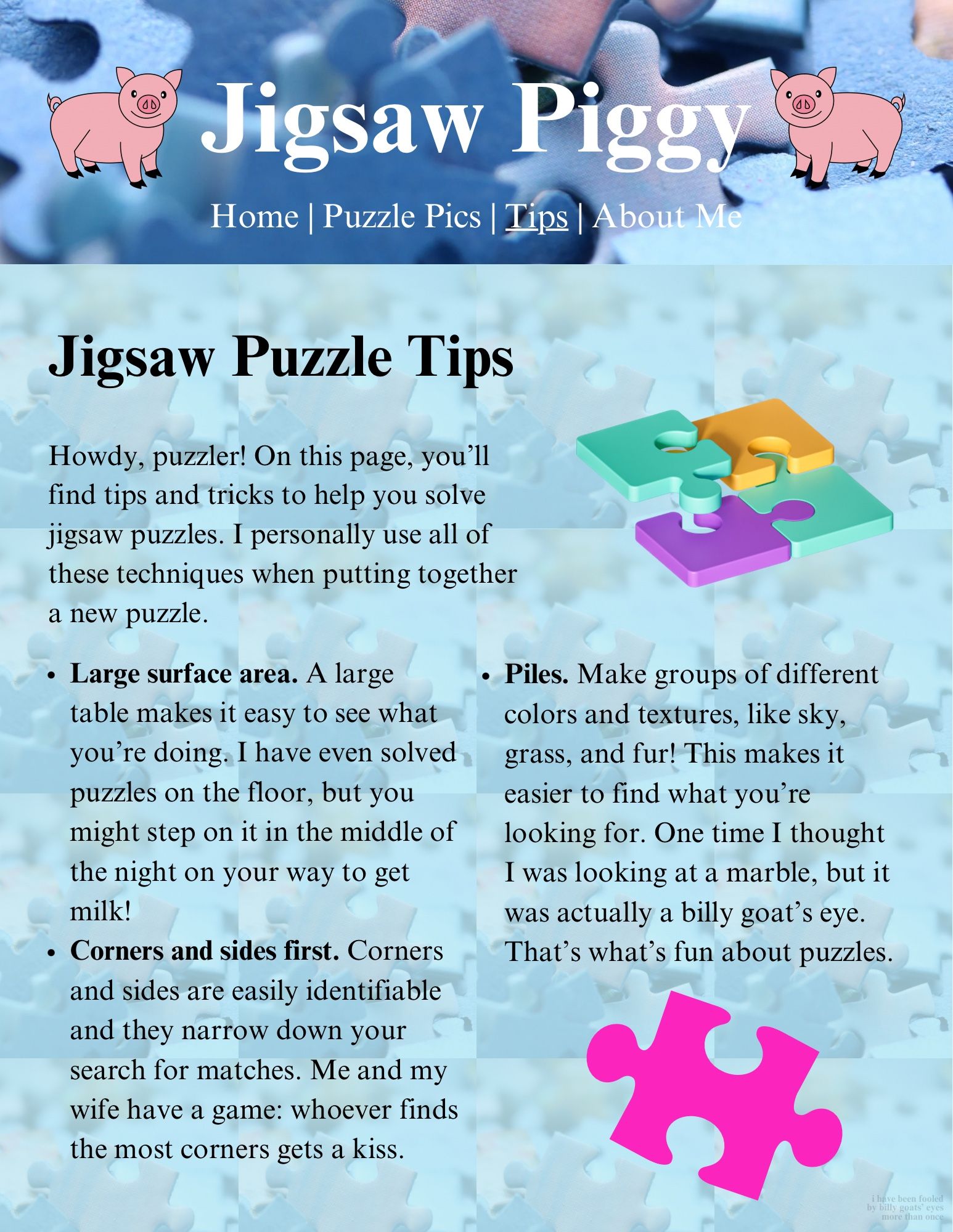 Web 1.0-style page that says, Jigsaw Piggy.
Jigsaw Puzzle Tips
Howdy, puzzler! On this page, you'll find tips and tricks to help you solve jigsaw puzzles. I personally use all of these techniques when putting together a new puzzle.
• Large surface area. A large table makes it easy to see what you're doing. I have even solved puzzles on the floor, but you might step on it in the middle of the night on your way to get milk!
• Corners and sides first. Corners and sides are easily identifiable and they narrow down your search for matches. Me and my wife have a game: whoever finds the most corners gets a kiss.
• Piles. Make groups of different colors and textures, like sky, grass, and fur! This makes it easier to find what you're looking for. One time I thought I was looking at a marble, but it was actually a billy goat's eye.
That's what's fun about puzzles.

(I have been fooled by Billy goats’ eyes more than once.)