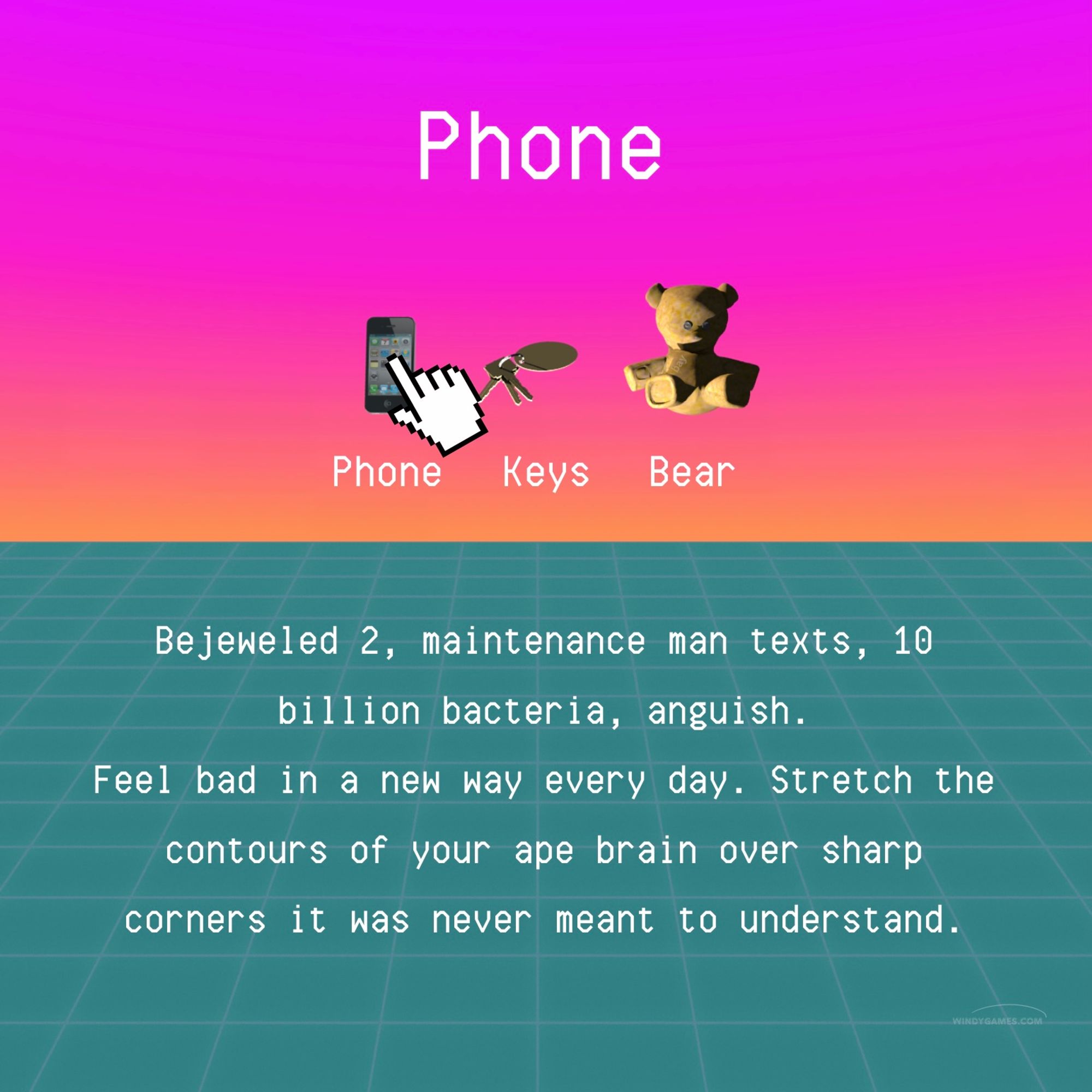 Now it hovers over the phone. Text: Phone. Bejeweled 2, maintenance man texts, 10 billion bacteria, anguish.
Feel bad in a new way every day. Stretch the contours of your ape brain over sharp corners it was never meant to understand.