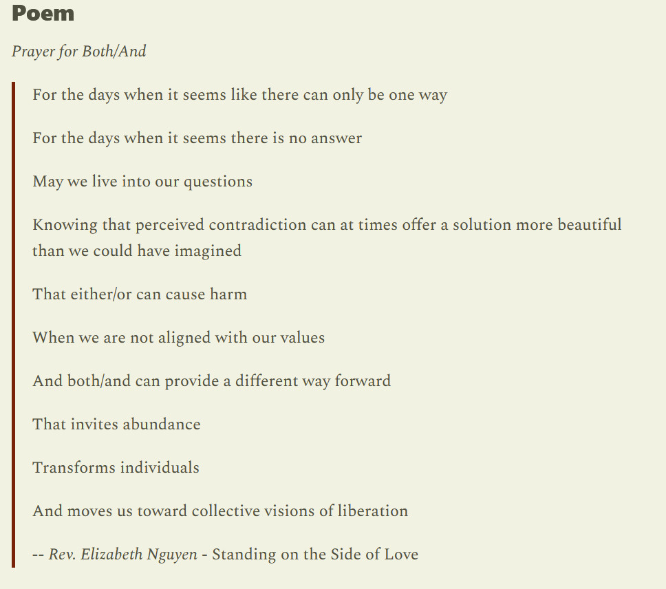 Prayer for Both/And

    For the days when it seems like there can only be one way

    For the days when it seems there is no answer

    May we live into our questions

    Knowing that perceived contradiction can at times offer a solution more beautiful than we could have imagined

    That either/or can cause harm

    When we are not aligned with our values

    And both/and can provide a different way forward

    That invites abundance

    Transforms individuals

    And moves us toward collective visions of liberation

    -- Rev. Elizabeth Nguyen - Standing on the Side of Love