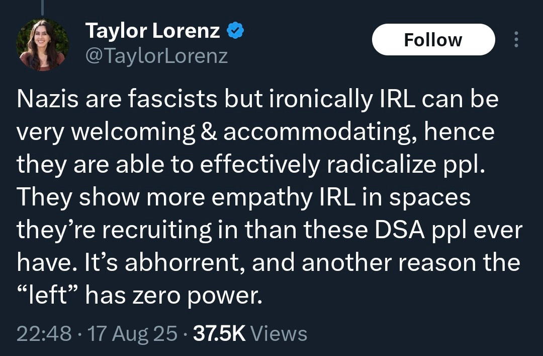 Taylor Lorenz
@TaylorLorenz

Nazis are fascists but ironically IRL can be very welcoming & accommodating, hence they are able to effectively radicalize ppl. They show more empathy IRL in spaces they're recruiting in than these DSA ppl ever have. It's abhorrent, and another reason the "left" has zero power.

22:48 • 17 Aug 25 • 37.5K