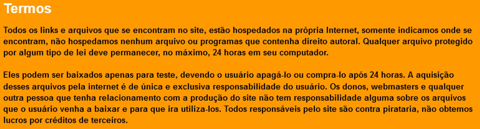 " Termos
Todos os links e arquivos que se encontram no site, estão hospedados na própria Internet, somente indicamos onde se encontram, não hospedamos nenhum arquivo ou programas que contenha direito autoral. Qualquer arquivo protegido por algum tipo de lei deve permanecer, no máximo, 24 horas em seu computador.

Eles podem ser baixados apenas para teste, devendo o usuário apagá-lo ou compra-lo após 24 horas. A aquisição desses arquivos pela internet é de única e exclusiva responsabilidade do usuário. Os donos, webmasters e qualquer outra pessoa que tenha relacionamento com a produção do site não tem responsabilidade alguma sobre os arquivos que o usuário venha a baixar e para que ira utiliza-los. Todos responsáveis pelo site são contra pirataria, não obtemos lucros por créditos de terceiros."