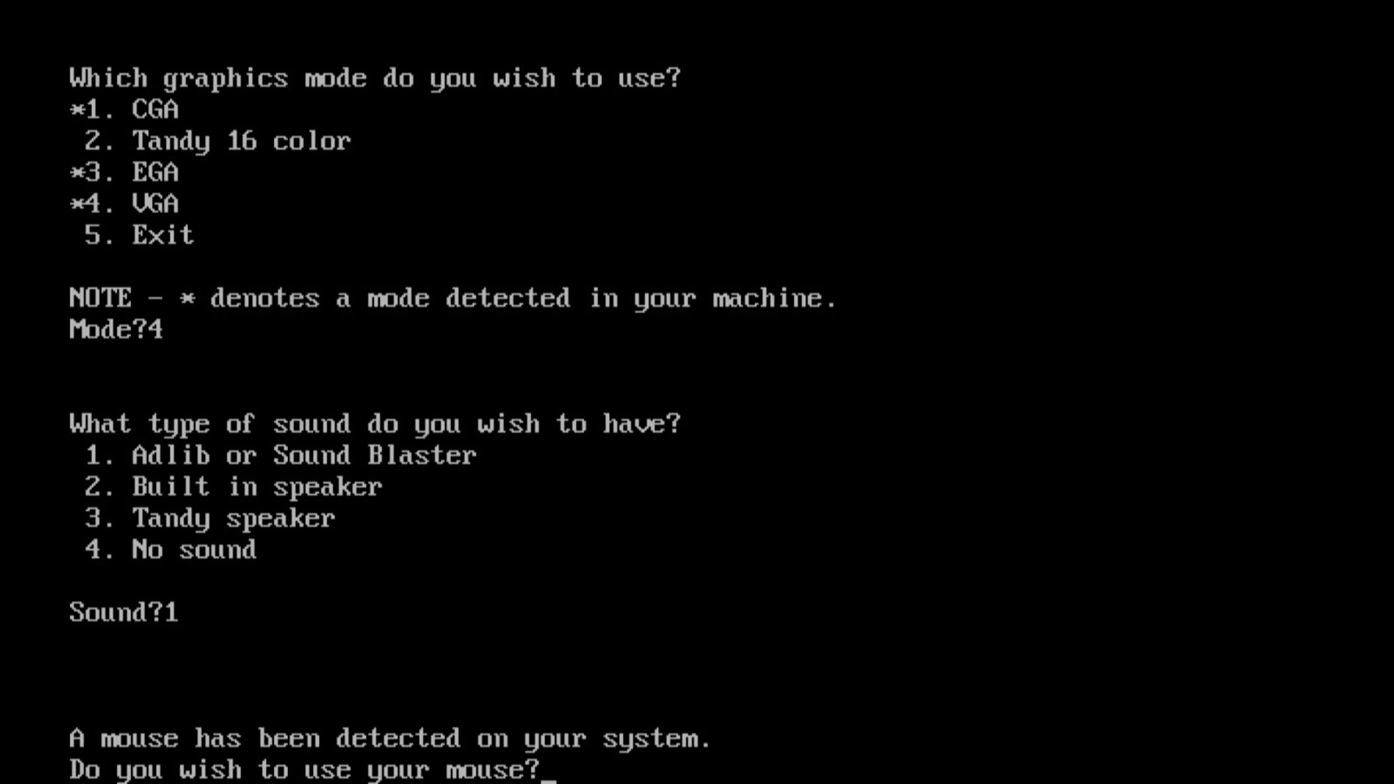 Print de uma tela de DOS.
"Which graphics mode do you wish to use?
1. CGA
2. Tandy 16 color
3. EGA
4. VGA

Mode?4

What type of sound do you wish to have?
1. Adlip or Sound Blaster
2. Built in speaker
3. Tandy speaker

Sound?1

A mouse has been detected on your system.
Do you wish to use your mouse?_"