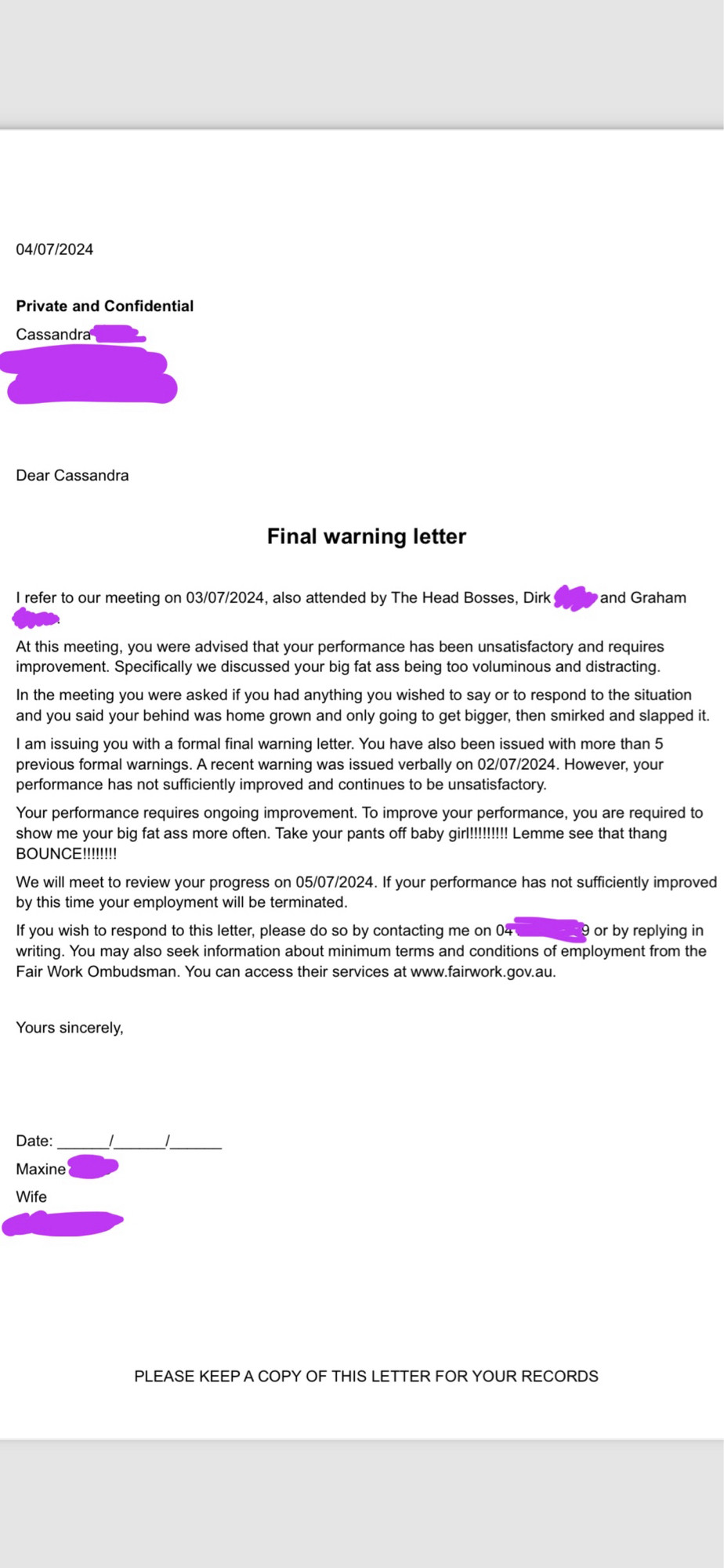 a final warning letter that reads: I refer to our meeting on 03/07/2024, also attended by The Head Bosses, Dirk,
and Graham
At this meeting, you were advised that your performance has been unsatisfactory and requires improvement. Specifically we discussed your big fat ass being too voluminous and distracting.
In the meeting you were asked if you had anything you wished to say or to respond to the situation and you said your behind was home grown and only going to get bigger, then smirked and slapped it.
I am issuing you with a formal final warning letter. You have also been issued with more than 5 previous formal warnings. A recent warning was issued verbally on 02/07/2024. However, your performance has not sufficiently improved and continues to be unsatisfactory.
Your performance requires ongoing improvement. To improve your performance, you are required to show me your big fat ass more often. Take your pants off baby girl!!!!!!!! Lemme see that thang BOUNCE!!!!!!!!