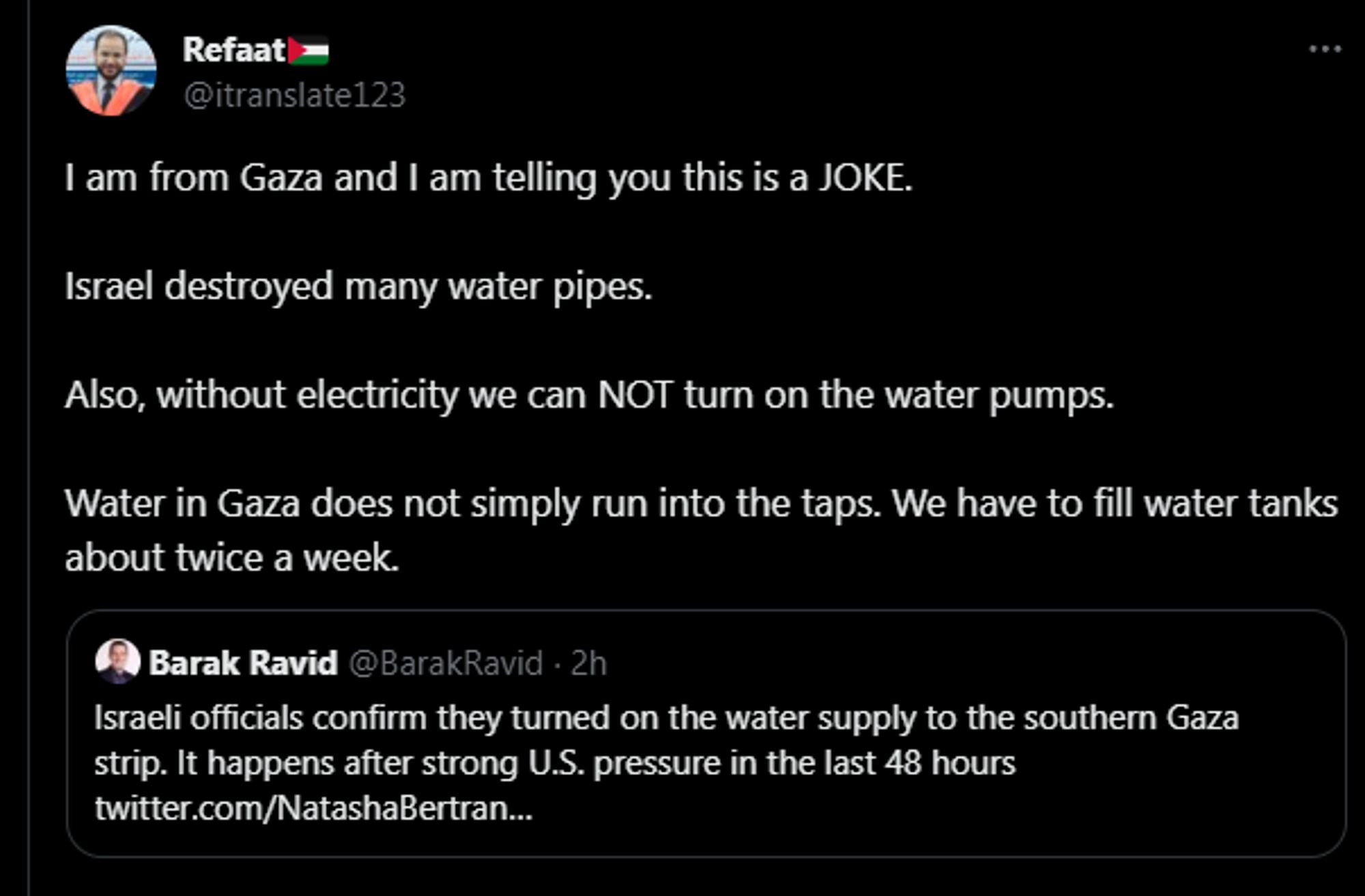 x user itranslate123 posts: 
"I am from Gaza and I am telling you this is a JOKE.
Israel destroyed many water pipes.
ALso, without electricity we can NOT turn on the water pumps.
Water in Gaza does not simply run into the taps. We have to fill water tanks about twice a week."
Below this, the tweet quoted says that Israel officials confirm turning on the water supply to southern Gaza.