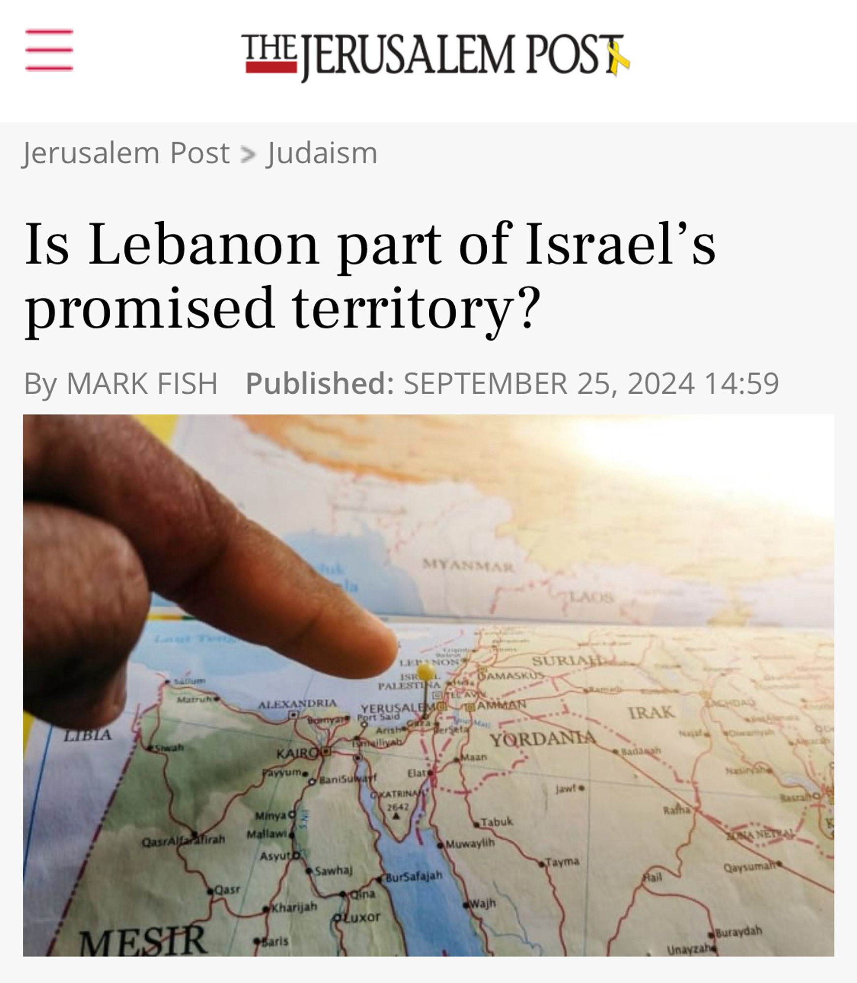 Screenshot of a header of an article:

THE JERUSALEM POST
Jerusalem Post > Judaism
Is Lebanon part of Israel's promised territory?
By MARK FISH Published: SEPTEMBER 25, 2024 14:59

Accompanying image shows a pointer finger hovering above a map of the Middle East