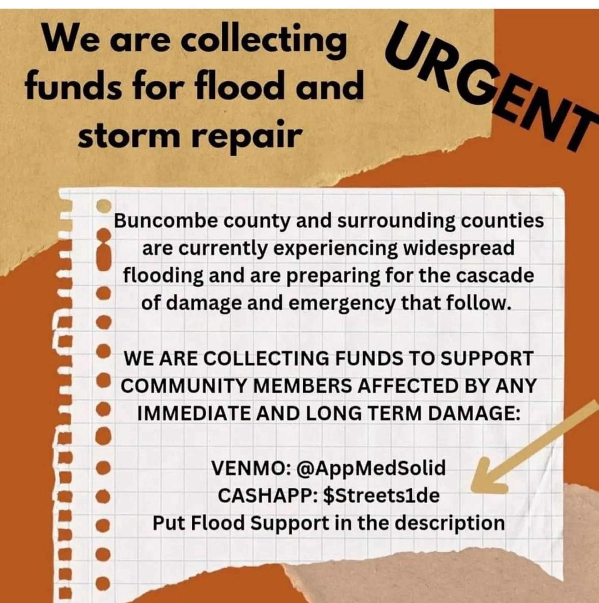 We are collecting funds for flood and storm repair
URGENT
Buncombe county and surrounding counties are currently experiencing widespread flooding and are preparing for the cascade of damage and emergency that follow.
WE ARE COLLECTING FUNDS TO SUPPORT COMMUNITY MEMBERS AFFECTED BY ANY IMMEDIATE AND LONG TERM DAMAGE:
VENMO: @AppMedSolid
CASHAPP: $Streets1de
Put Flood Support in the description