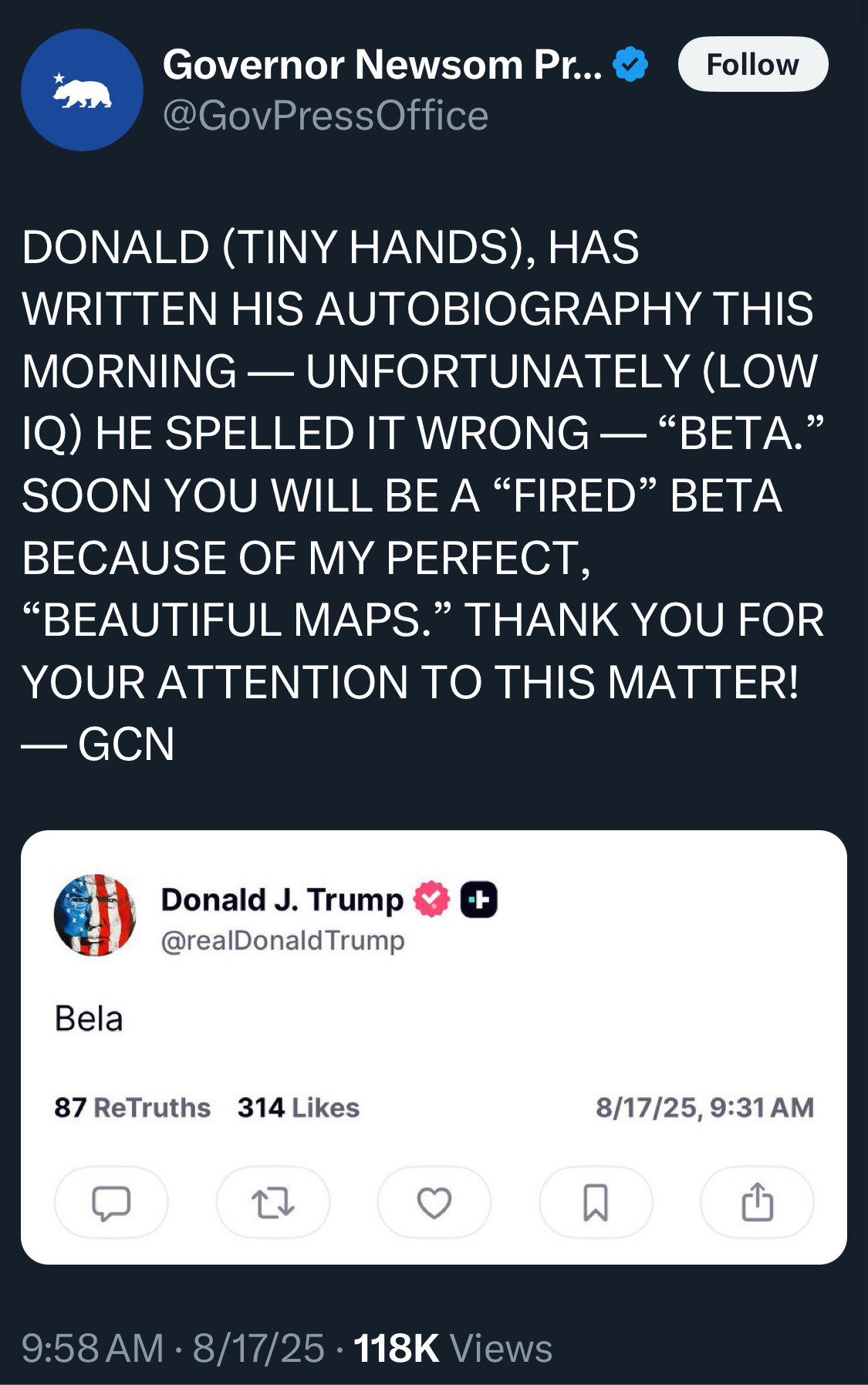 Governor Newsom Press Office
@GovPressOffice
Follow

DONALD (TINY HANDS), HAS WRITTEN HIS AUTOBIOGRAPHY THIS MORNING — UNFORTUNATELY (LOW IQ) HE SPELLED IT WRONG — "BETA." SOON YOU WILL BE A "FIRED" BETA BECAUSE OF MY PERFECT,
"BEAUTIFUL MAPS." THANK YOU FOR YOUR ATTENTION TO THIS MATTER!
- GCN

Donald J. Trump
@reaDonald Trump
Bela
87 ReTruths
314 Likes
8/17/25, 9:31 AM

9:58 AM • 8/17/25 • 118K Views