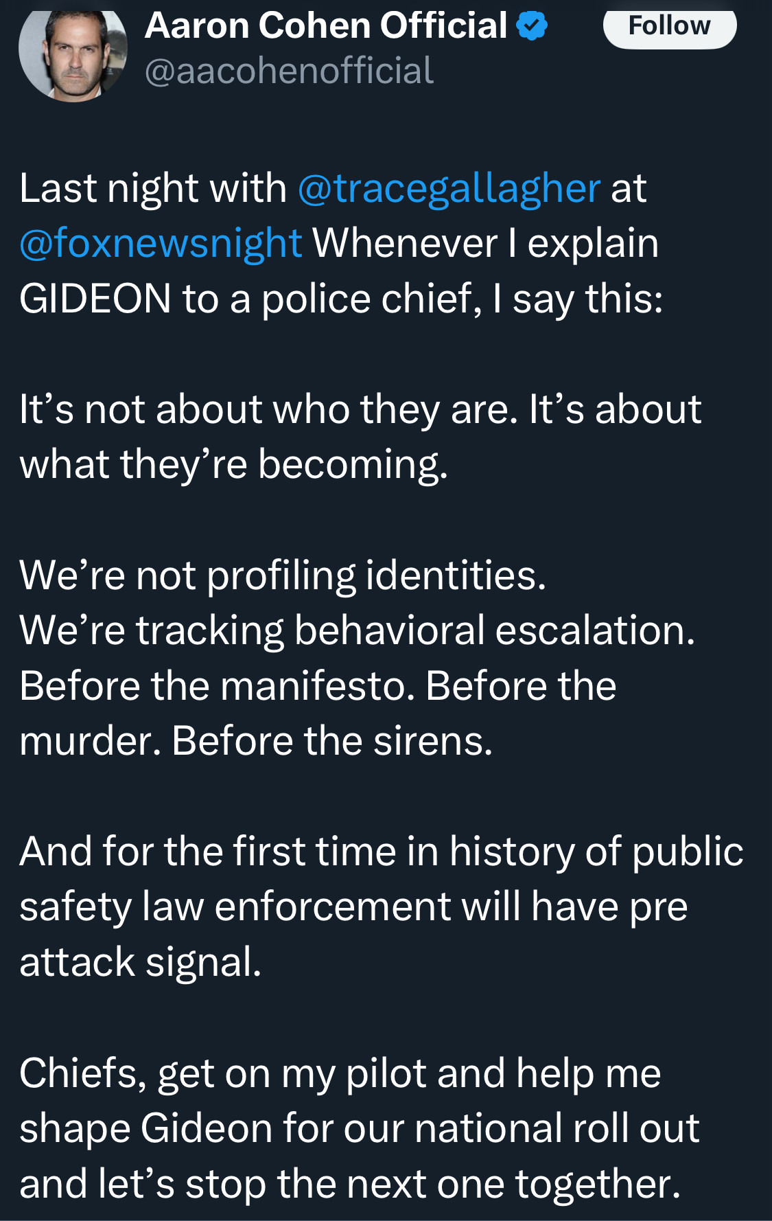 Aaron Cohen Official
Follow
@aacohenofficial
Last night with @tracegallagher at @foxnewsnight Whenever I explain
GIDEON to a police chief, I say this:
It's not about who they are. It's about what they're becoming.
We're not profiling identities.
We're tracking behavioral escalation.
Before the manifesto. Before the murder. Before the sirens.
And for the first time in history of public safety law enforcement will have pre attack signal.
Chiefs, get on my pilot and help me shape Gideon for our national roll out and let's stop the next one together.