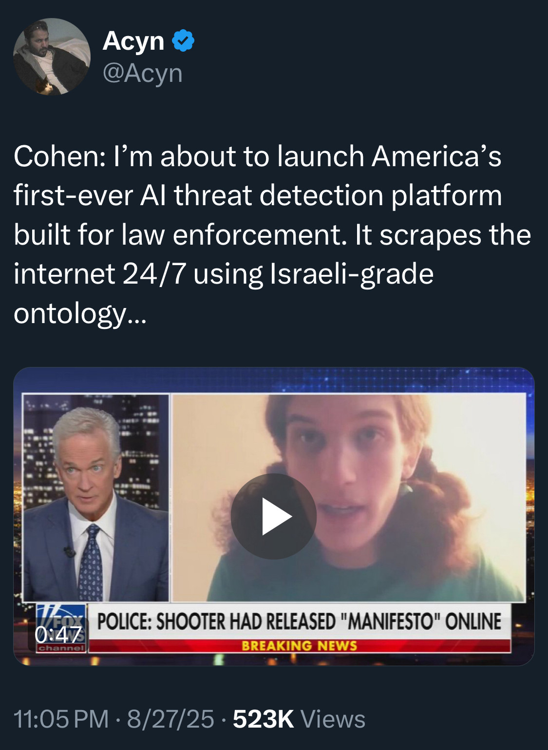 Acyn @
@Acyn
Cohen: I'm about to launch America's first-ever Al threat detection platform built for law enforcement. It scrapes the internet 24/7 using Israeli-grade ontology…
0:47
[video of Cohen interviewed on Fox]
POLICE: SHOOTER HAD RELEASED "MANIFESTO" ONLINE
BREAKING NEWS
11:05 PM • 8/27/25 • 523K Views