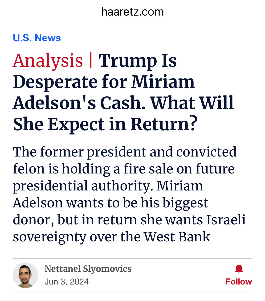 Screenshot of a media article title section:

haaretz.com
U.S. News

Analysis | Trump Is Desperate for Miriam Adelson's Cash. What Will She Expect in Return?
The former president and convicted felon is holding a fire sale on future presidential authority. Miriam Adelson wants to be his biggest donor, but in return she wants Israeli sovereignty over the West Bank

Nettanel Slyomovics
Jun 3, 2024