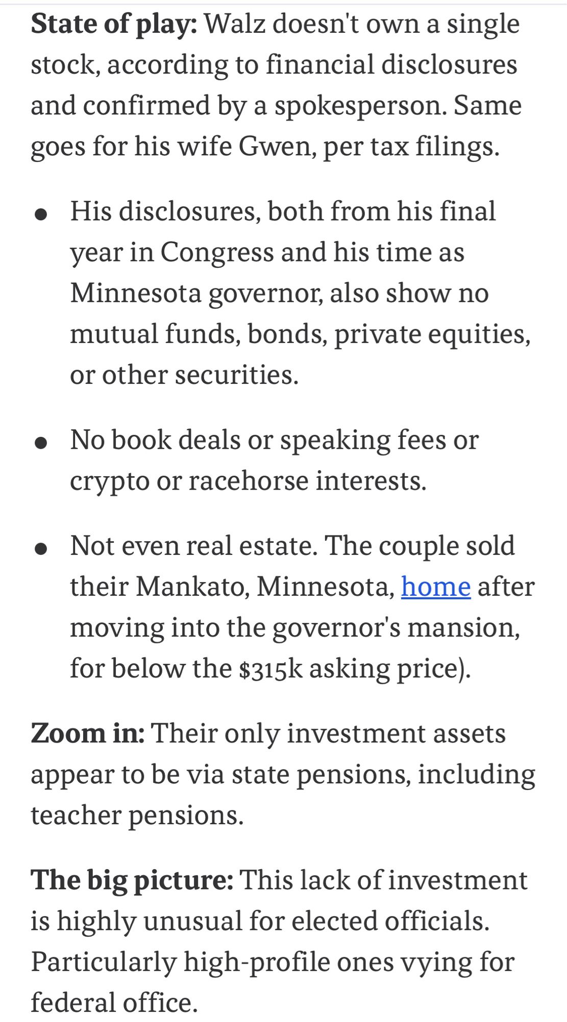 State of play: Walz doesn't own a single stock, according to financial disclosures and confirmed by a spokesperson. Same goes for his wife Gwen, per tax filings.
• His disclosures, both from his final year in Congress and his time as Minnesota governor, also show no mutual funds, bonds, private equities, or other securities.
• No book deals or speaking fees or crypto or racehorse interests.
• Not even real estate. The couple sold their Mankato, Minnesota, home after moving into the governor's mansion, for below the $315k asking price).
Zoom in: Their only investment assets appear to be via state pensions, including teacher pensions.
The big picture: This lack of investment is highly unusual for elected officials.
Particularly high-profile ones vying for public office.