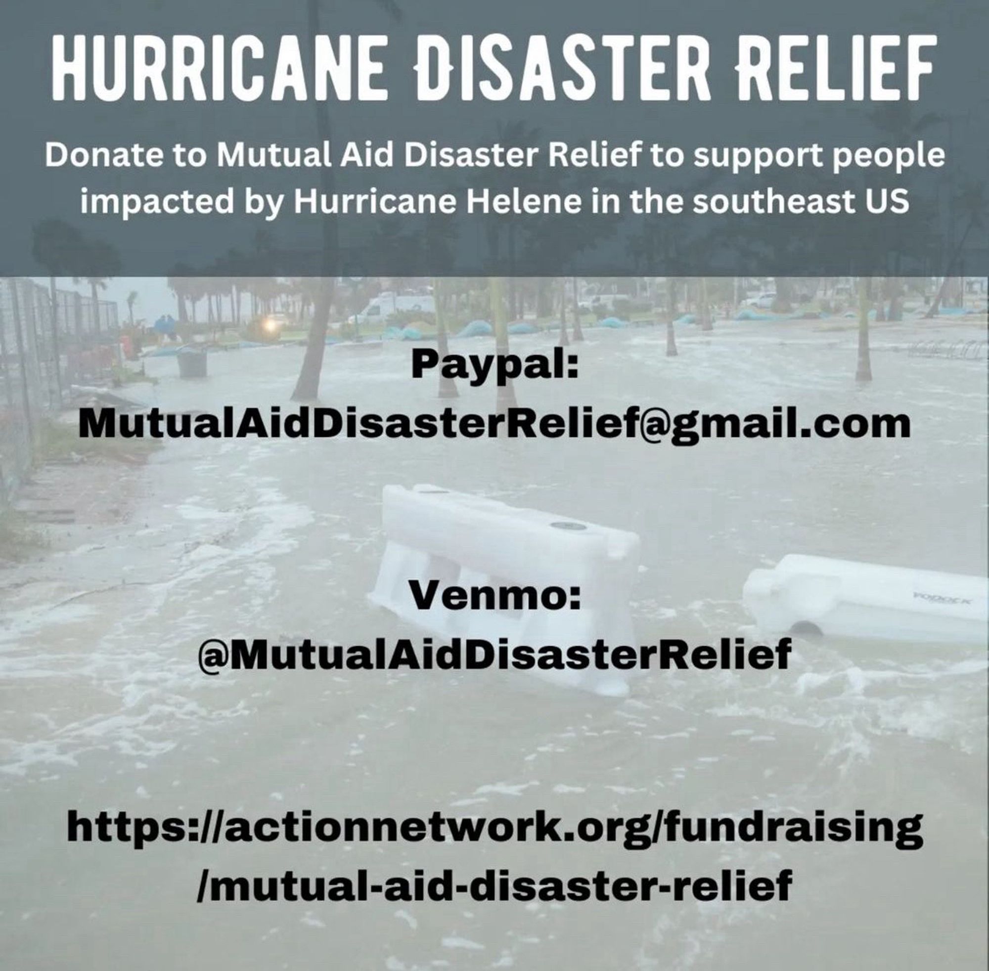 HURRICANE DISASTER RELIEF
Donate to Mutual Aid Disaster Relief to support people impacted by Hurricane Helene in the southeast US
Paypal:
MutualAidDisasterRelief@gmail.com
Venmo:
@MutualAidDisasterRelief
https://actionnetwork.org/fundraising
/mutual-aid-disaster-relief