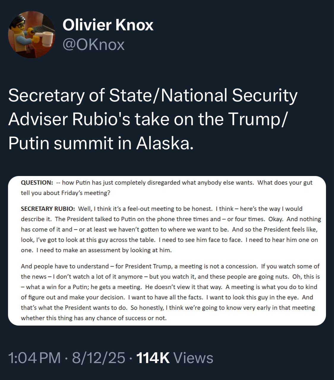 Olivier Knox
@OKnox
Secretary of State/National Security Adviser Rubio's take on the Trump/ Putin summit in Alaska.
QUESTION: - how Putin has just completely disregarded what anybody else wants. What does your gut tell you about Friday's meeting?
SECRETARY RUBIO: Well, I think it's a feel-out meeting to be honest. I think - here's the way I would describe it. The President talked to Putin on the phone three times and - or four times. Okay. And nothing has come of it and - or at least we haven't gotten to where we want to be. And so the President feels like, look, I've got to look at this guy across the table. I need to see him face to face. I need to hear him one on one. I need to make an assessment by looking at him.
And people have to understand - for President Trump, a meeting is not a concession. If you watch some of the news -I don't watch a lot of it anymore - but you watch it, and these people are going nuts. Oh, this is
- what a win for a Putin; he gets a meeting. He doesn't view it that way. A meeting is what you do to kind of figure out and make your decision. I want to have all the facts. I want to look this guy in the eye. And that's what the President wants to do. So honestly, I think we're going to know very early in that meeting whether this thing has any chance of success or not.
1:04 PM • 8/12/25 • 114K Views