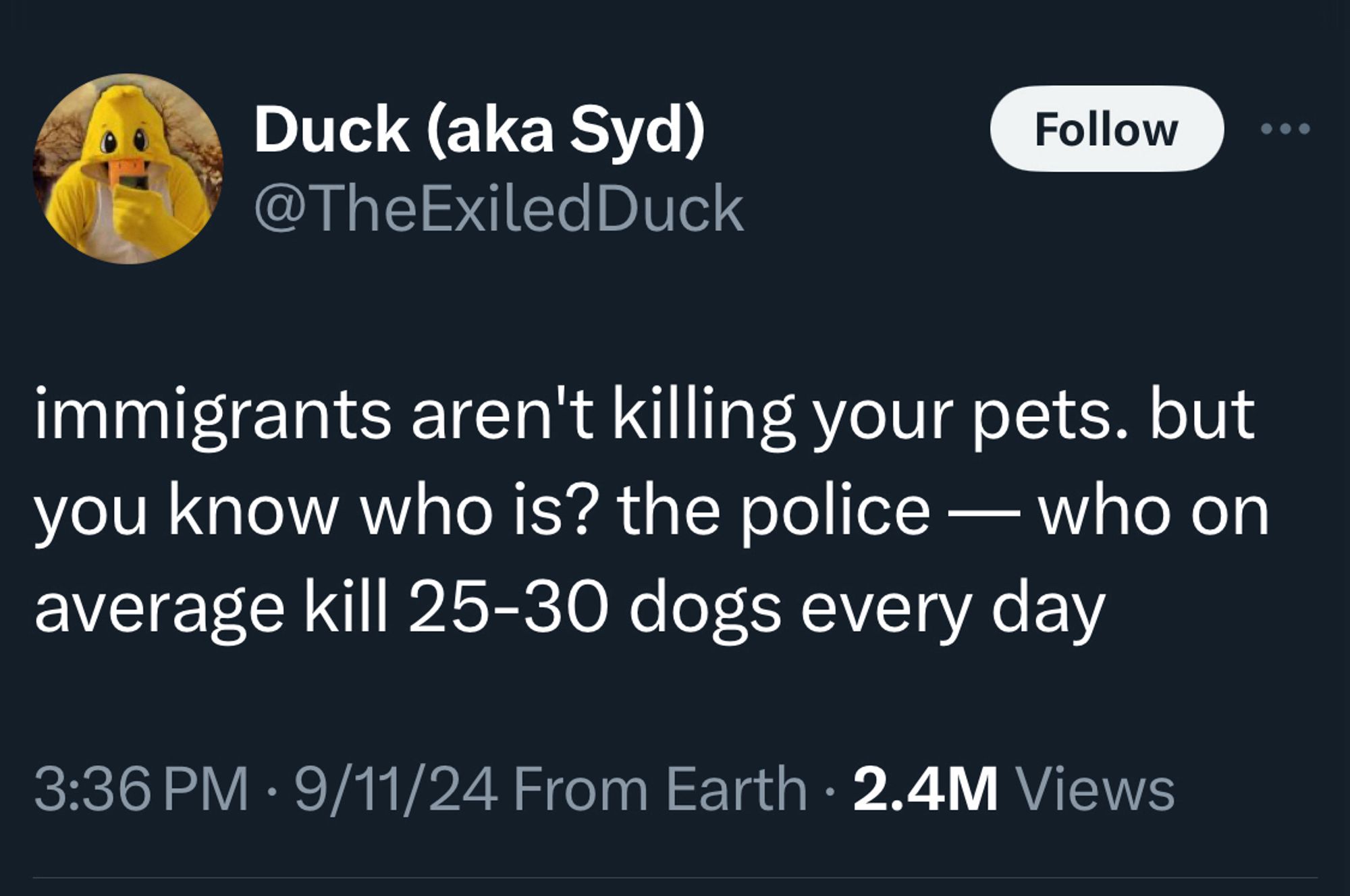 Screenshot of a tweet:

Duck (aka Syd)
@TheExiledDuck
Follow
• •
immigrants aren't killing your pets. but you know who is? the police — who on average kill 25-30 dogs every day
3:36 PM • 9/11/24 From Earth • 2.4M Views