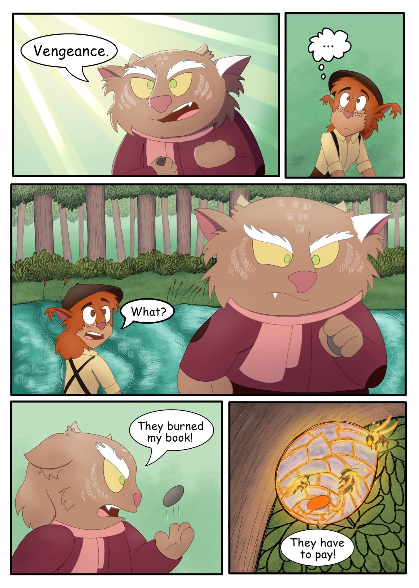 Page 5
Panel 1: Purlwink looks up towards the sky as a beam of light shines down on him, a determined look in his eyes as he clutches the rocks.
Purlwink: Vengance 
Panel 2: Saffren just looks at him, not understanding what he meant. 
Panel 3: Purlwink turns around and walks back towards the tree. Saffren pushes himself up and looks back at them.
Saffren: What?
Panel 4: Purlwink is still walking, tossing a stone up in the air.
Purlwink: They burned my book!
Panel 5: We look at the wasp nest as wasps are idly flying around it. From offscreen Purlwink says.
Purlwink: They have to pay!