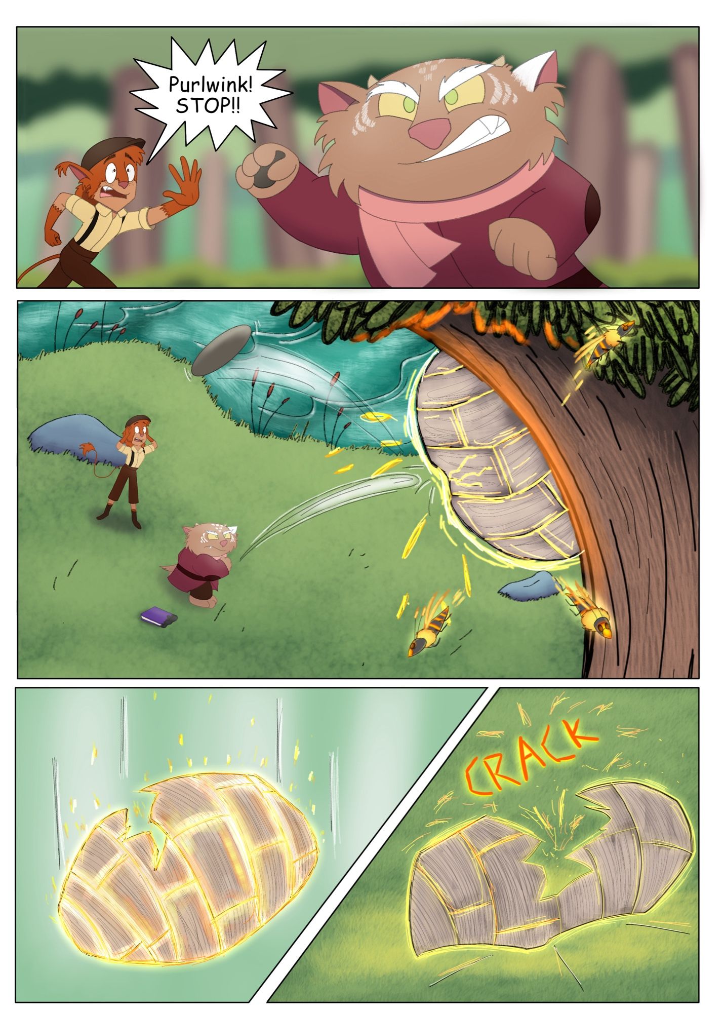 Page 6:
Panel 1: Purlwink reels his arm back with one of the stones in his hands, determined to hit the nest. Saffren runs up from behind as he tries to stop him. 
Saffren: Purlwink! Stop!
Panel 2: But it is too late, Purlwink throws the stone and makes a direct hit with the nest. Saffren looks on in horror as some wasps quickly fly away.
Panel 3: The nest falls from the tree
Panel 4: And crashes into the ground, breaking up into two pieces with a sickening crack. Sparks fly everywhere.