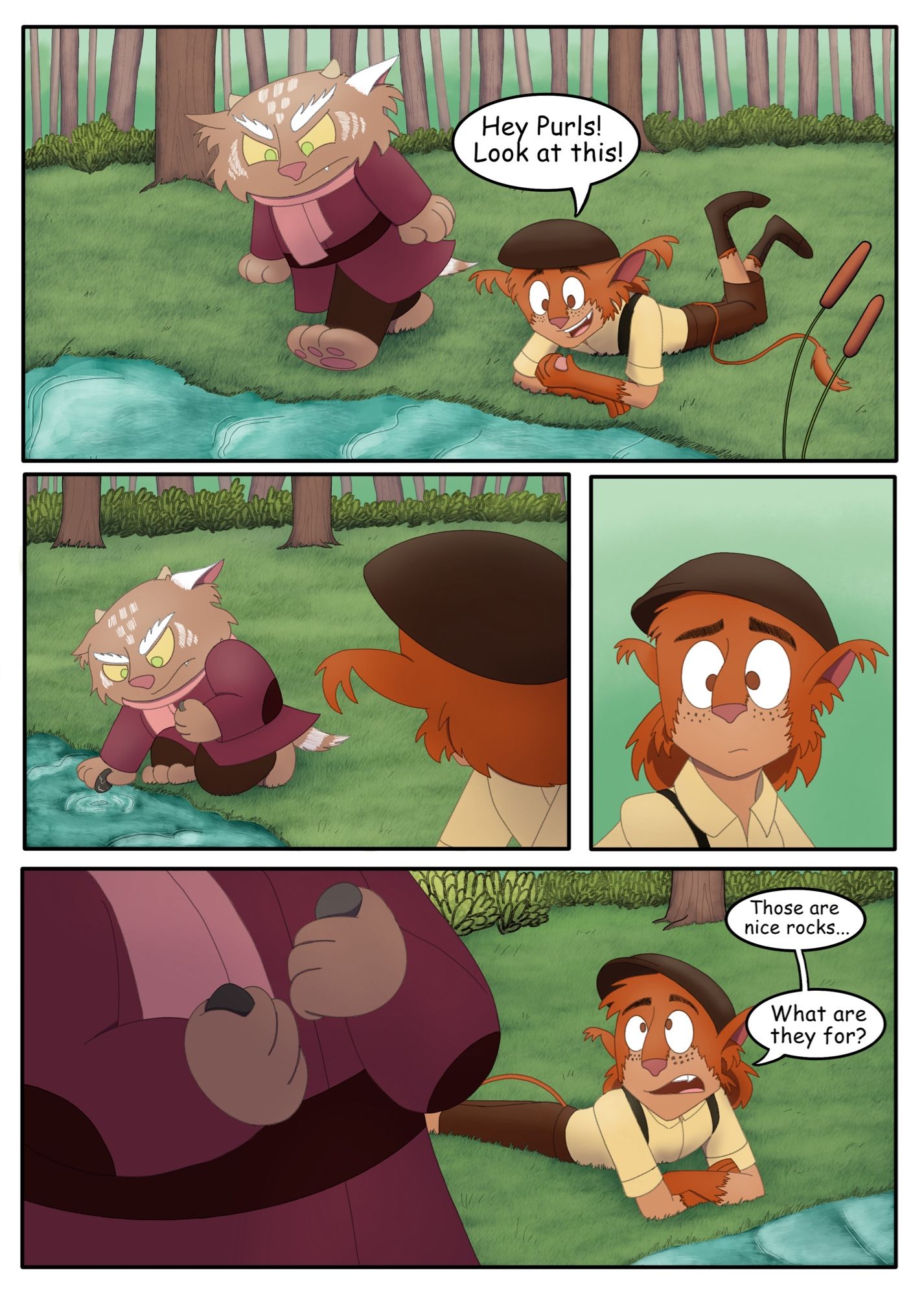 Page 4: 
Panel 1: Purlwink walks up to the river bank, while Saffren is looking at a small white rock he found in the water.
Saffren: Hey Purls! Look at this!
Panel 2: Purlwink does not acknowledge him as he kneels down, taking out a couple of rocks from the water. Saffren is just to the right looking at him.
Panel 3: Saffren has a confused face on his face.
Panel 4: Saffren looks up at Purlwink as they stand up, two rather large rocks in his hands.
Saffren: Those are nice rocks... What are they for?