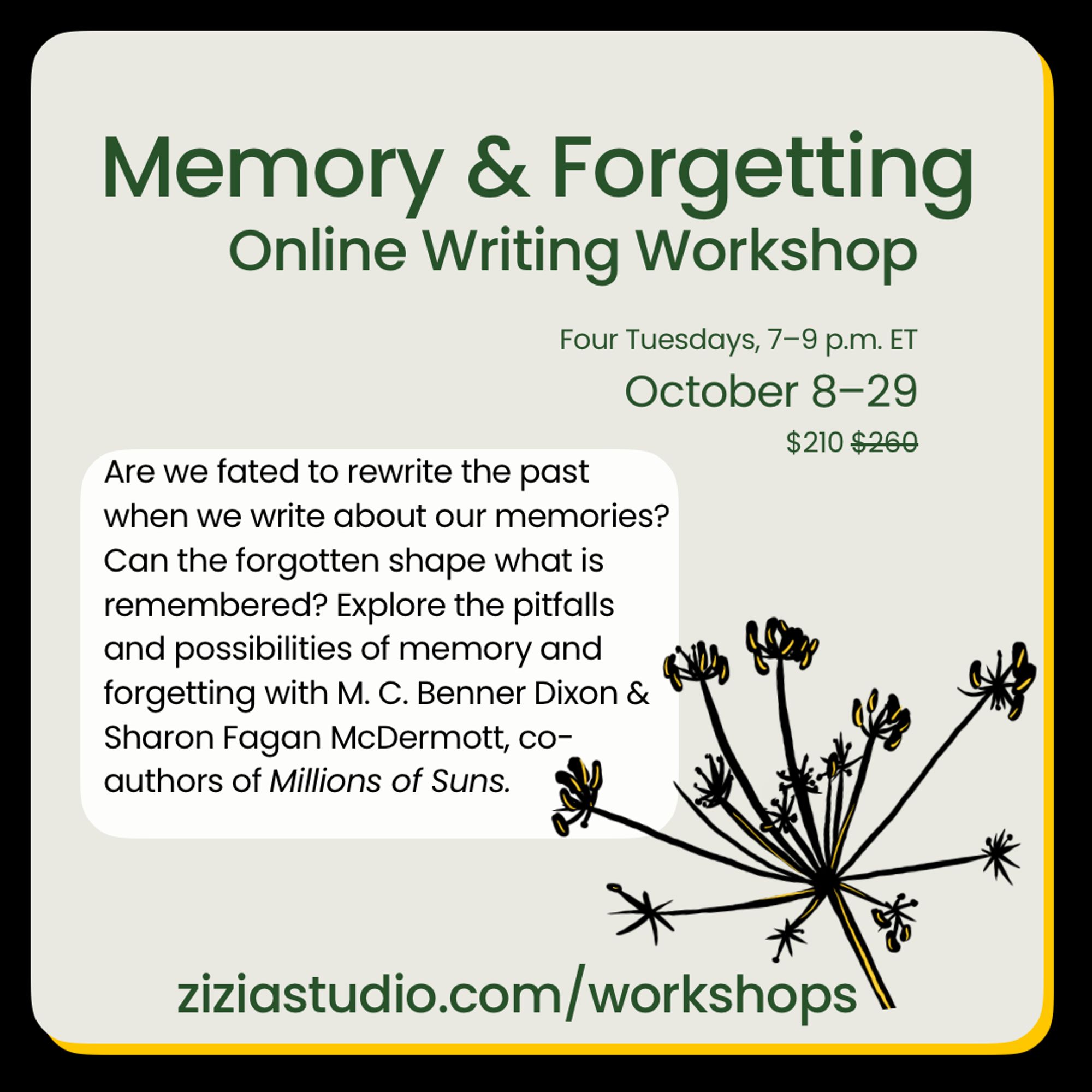 A light tan box on a black background with the image of a dried zizia seedhead. Text reads: Memory & Forgetting. Online writing workshop. Four Tuesdays, 7–9 p.m. ET. October 8–29 $210 (Discounted from $260) Are we fated to rewrite the past when we write about our memories? Can the forgotten shape what is remembered? Explore the pitfalls and possibilities of memory and forgetting with M. C. Benner Dixon & Sharon Fagan McDermott, co-authors of Millions of Suns. ziziastudio.com/workshops