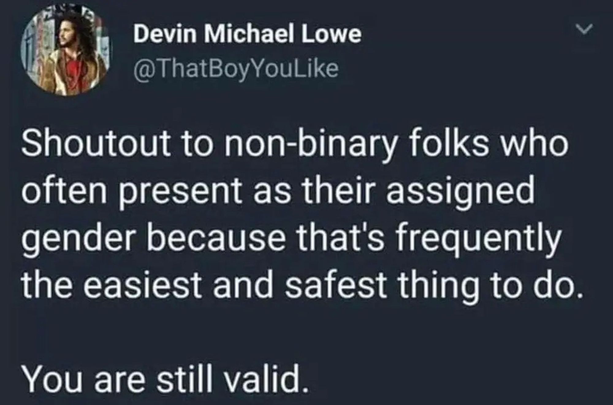 Shoutout to non-binary folks who often present as their assigned gender because that's frequently the easiest and safest thing to do. You are still valid.