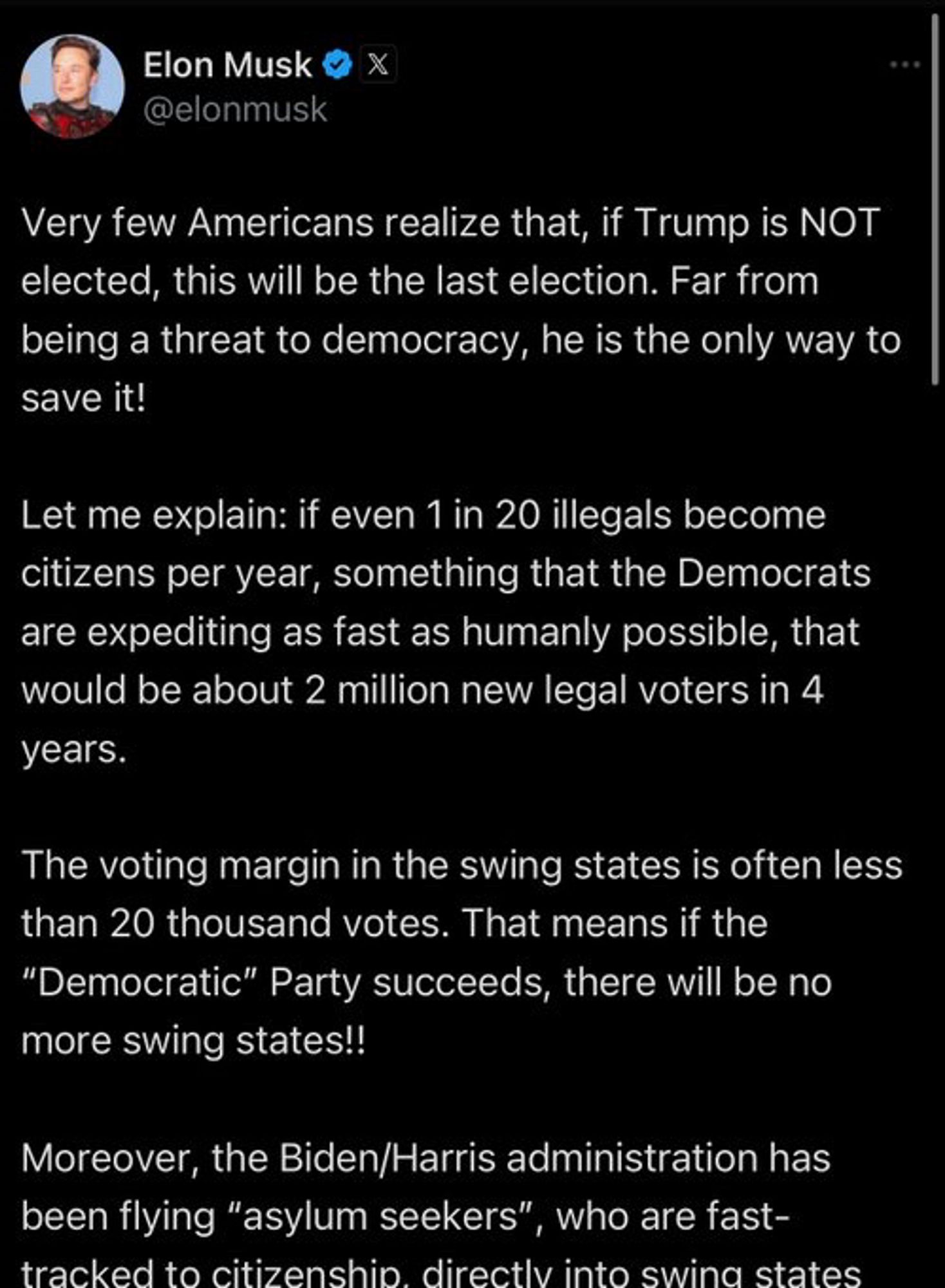 Musk: Very few Americans realize that, if Trump is NOT elected, this will be the last election. Far from being a threat to democracy, he is the only way to save it!
Let me explain: if even 1 in 20 illegals become citizens per year, something that the Democrats are expediting as fast as humanly possible, that would be about 2 million new legal voters in 4 years.
The voting margin in the swing states is often less than 20 thousand votes. That means if the
"Democratic" Party succeeds, there will be no more swing states!!
Moreover, the Biden/Harris administration has been flying "asylum seekers", who are fast-
tracked to citizenship directly into swing states