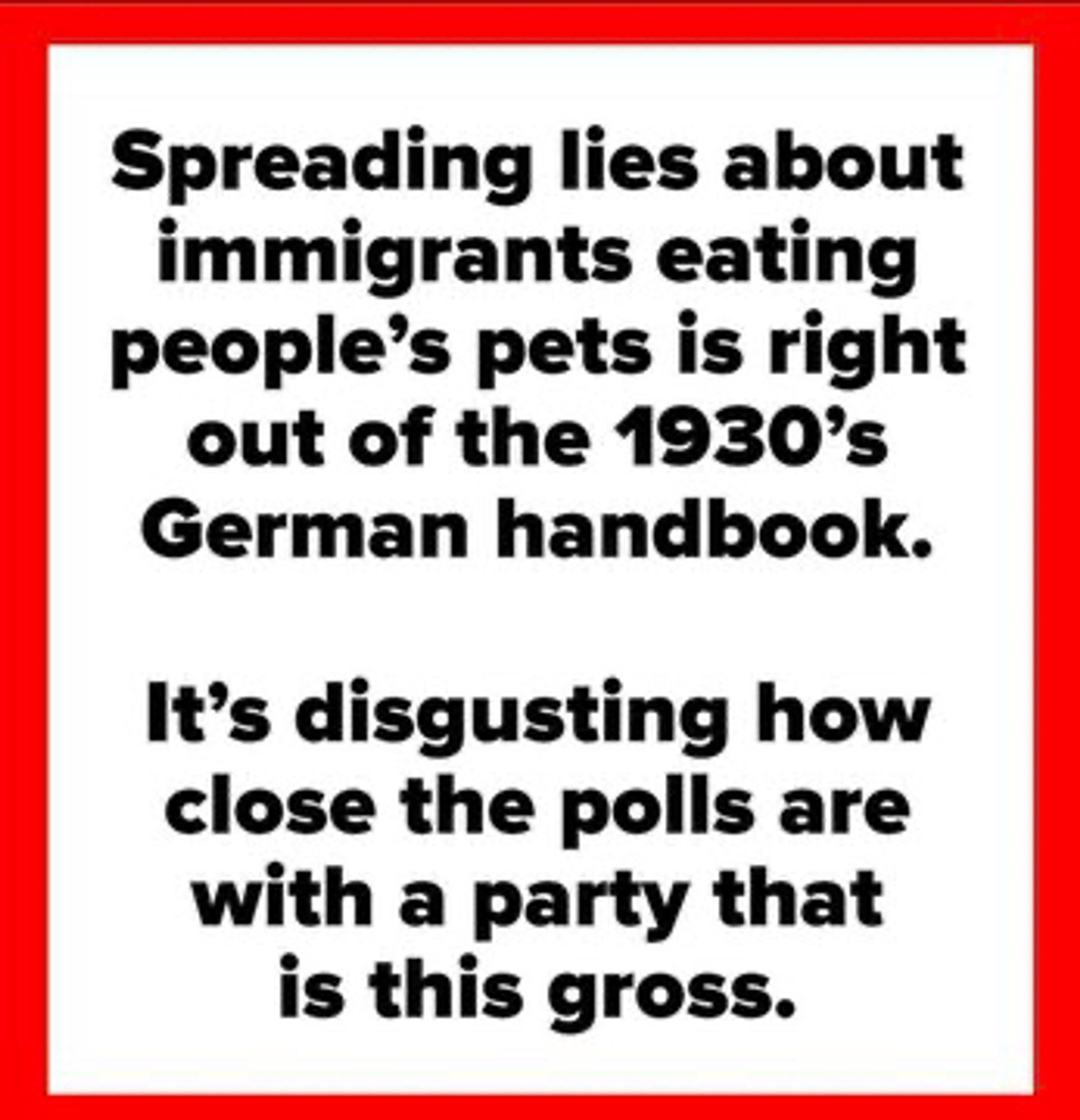 Spreading lies about immigrants eating people's pets is right out of the 1930's
German handbook.
It's disgusting how close the polls are with a party that is this gross.