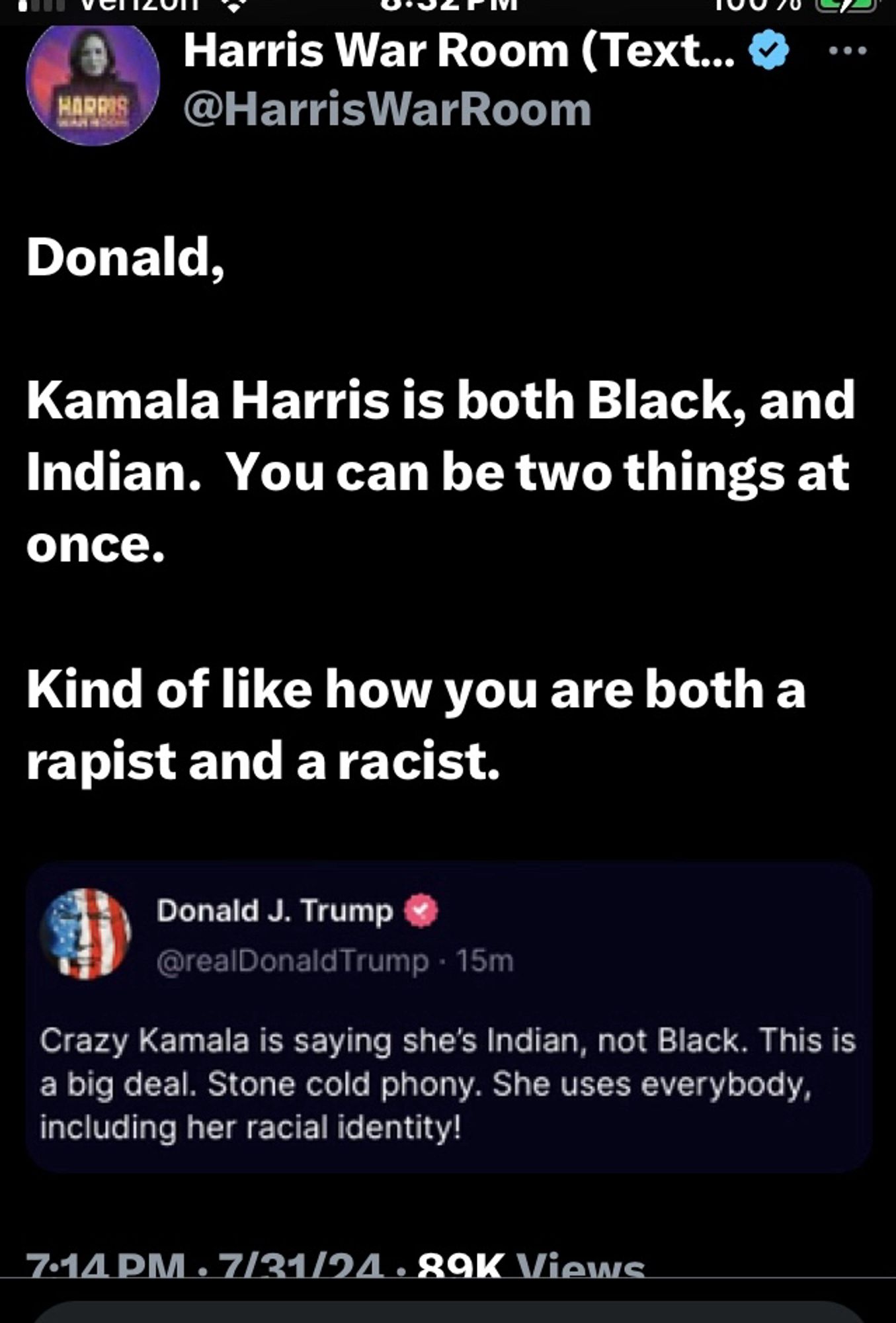 Trump: Crazy Kamala is saying she's Indian, not Black. This is a big deal. Stone cold phony. She uses everybody, including her racial identity. 

Harris War Room:
Donald,
Kamala Harris is both Black, and Indian. You can be two things at once.
Kind of like how you are both a rapist and a racist.