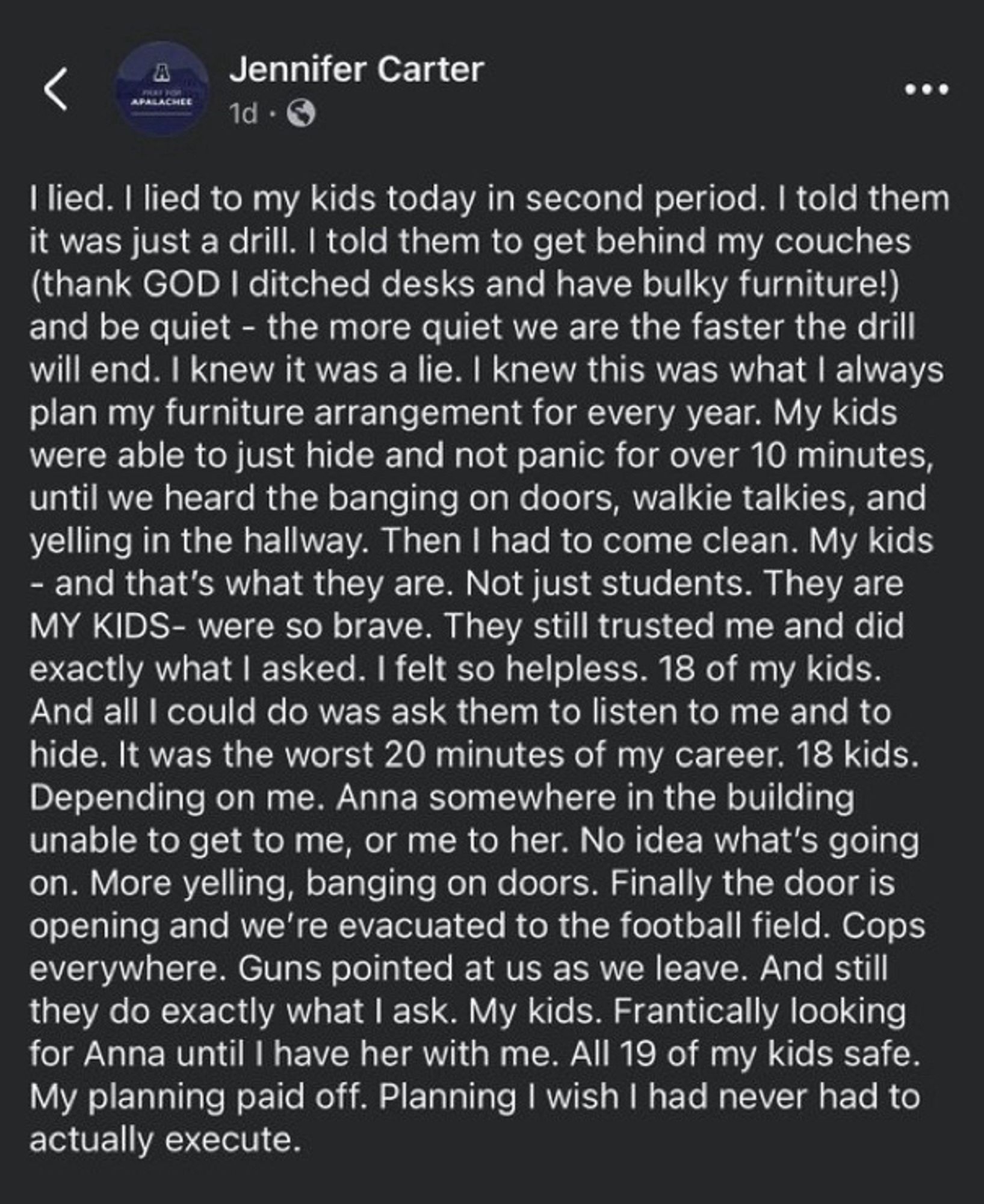 I lied to my kids today in second period. I told them it was just a drill. I told them to get behind my couches (thank GOD I ditched desks and have bulky furniture!) & be quiet - the more quiet we are the faster the drill will end. I knew it was a lie. I knew this was what I always plan my furniture arrangement for every year. My kids were able to just hide & not panic for over 10 minutes, until we heard the banging on doors, walkie talkies, & yelling in the hallway. Then I had to come clean. My kids
- & that's what they are. Not just students. They are MY KIDS- were so brave. They still trusted me & did exactly what l asked. I felt so helpless. 18 of my kids.
All I could do was ask them to listen to me & to hide. It was the worst 20 minutes of my career. 18 kids.
Depending on me. Anna somewhere in the building unable to get to me, or me to her. No idea what's going on. More yelling, banging on doors. Finally the door is opening & we're evacuated to the football field.