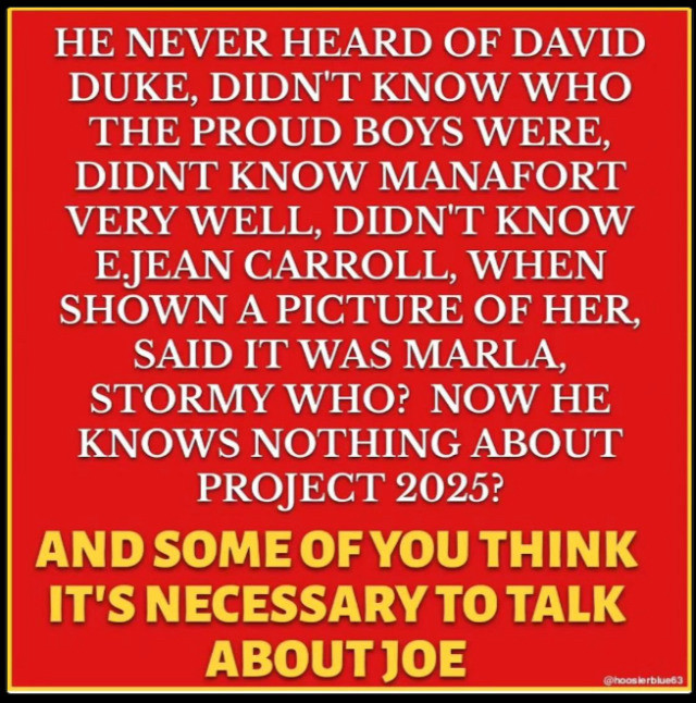 HE NEVER HEARD OF DAVID DUKE, DIDN'T KNOW WHO THE PROUD BOYS WERE, DIDNT KNOW MANAFORT VERY WELL, DIDN'T KNOW E.JEAN CARROLL, WHEN SHOWN A PICTURE OF HER, SAID IT WAS MARLA, STORMY WHO? NOW HE KNOWS NOTHING ABOUT PROJECT 2025?
AND SOME OF YOU THINK IT'S NECESSARY TO TALK
ABOUT JOE