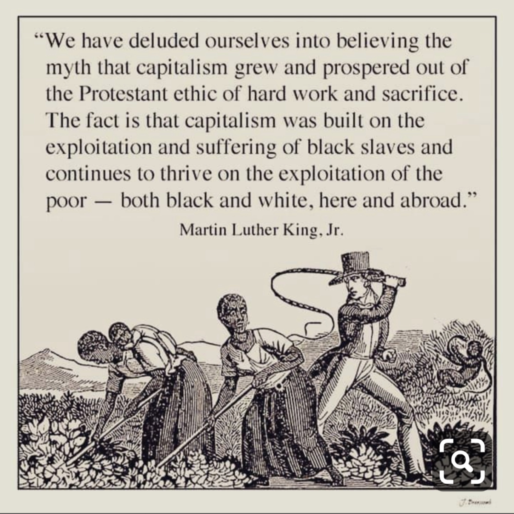 "We have deluded ourselves into believing the myth that capitalism grew and prospered out of the Protestant ethic of hard work and sacrifice.
The fact is that capitalism was built on the exploitation and suffering of black slaves and continues to thrive on the exploitation of the poor — both black and white, here and abroad." MLK Jr