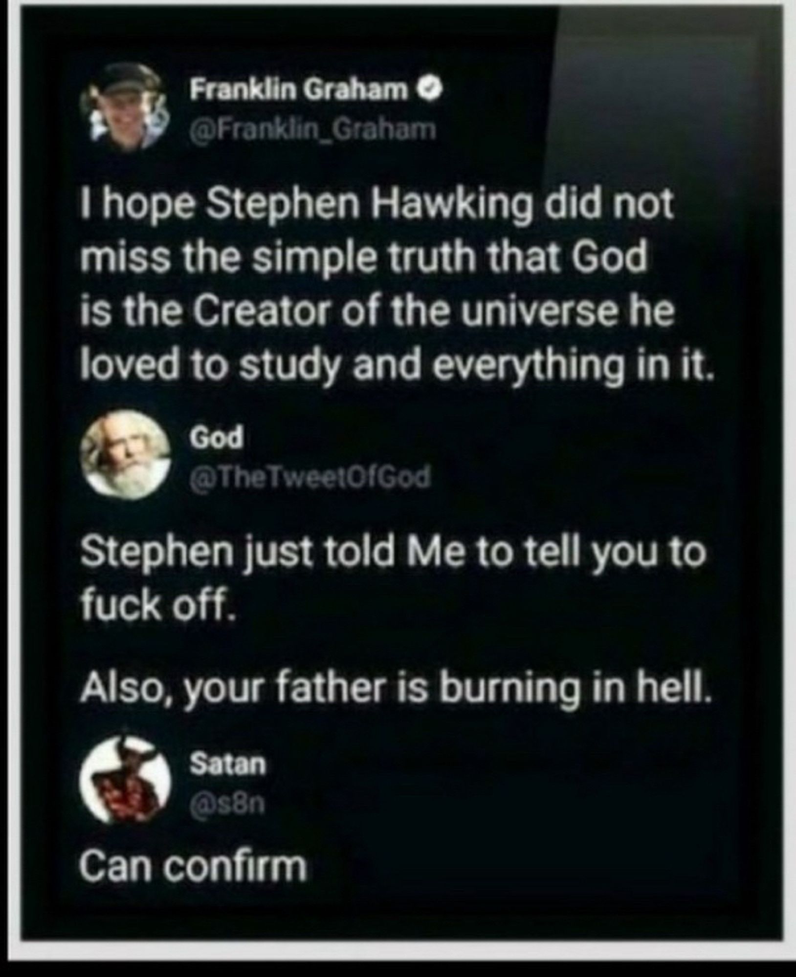 Franklin Graham:
I hope Stephen Hawking did not miss the simple truth that God is the Creator of the universe he loved to study and everything in it.

God replied:
Stephen just told Me to tell you to fuck off.
Also, your father is burning in hell.

Satan replied:
Can confirm