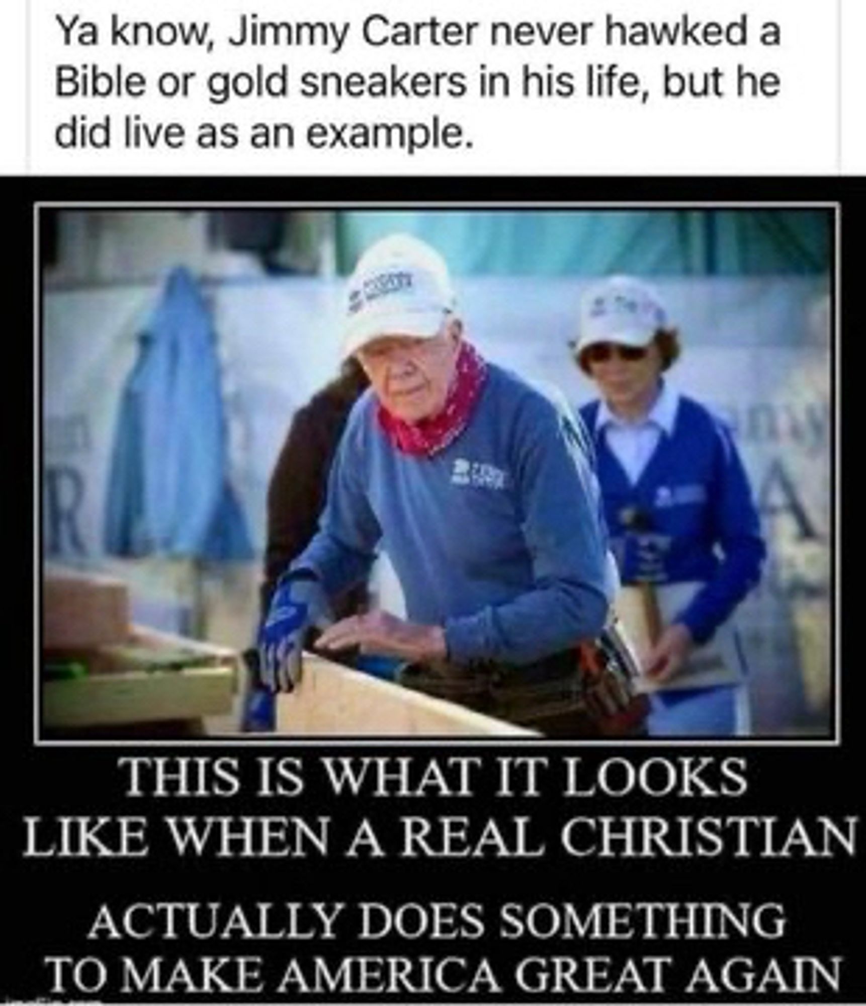 Ya know, Jimmy Carter never hawked a Bible or gold sneakers in his life, but he did live as an example.
THIS IS WHAT IT LOOKS LIKE WHEN A REAL CHRISTIAN
ACTUALLY DOES SOMETHING TO MAKE AMERICA GREAT AGAIN