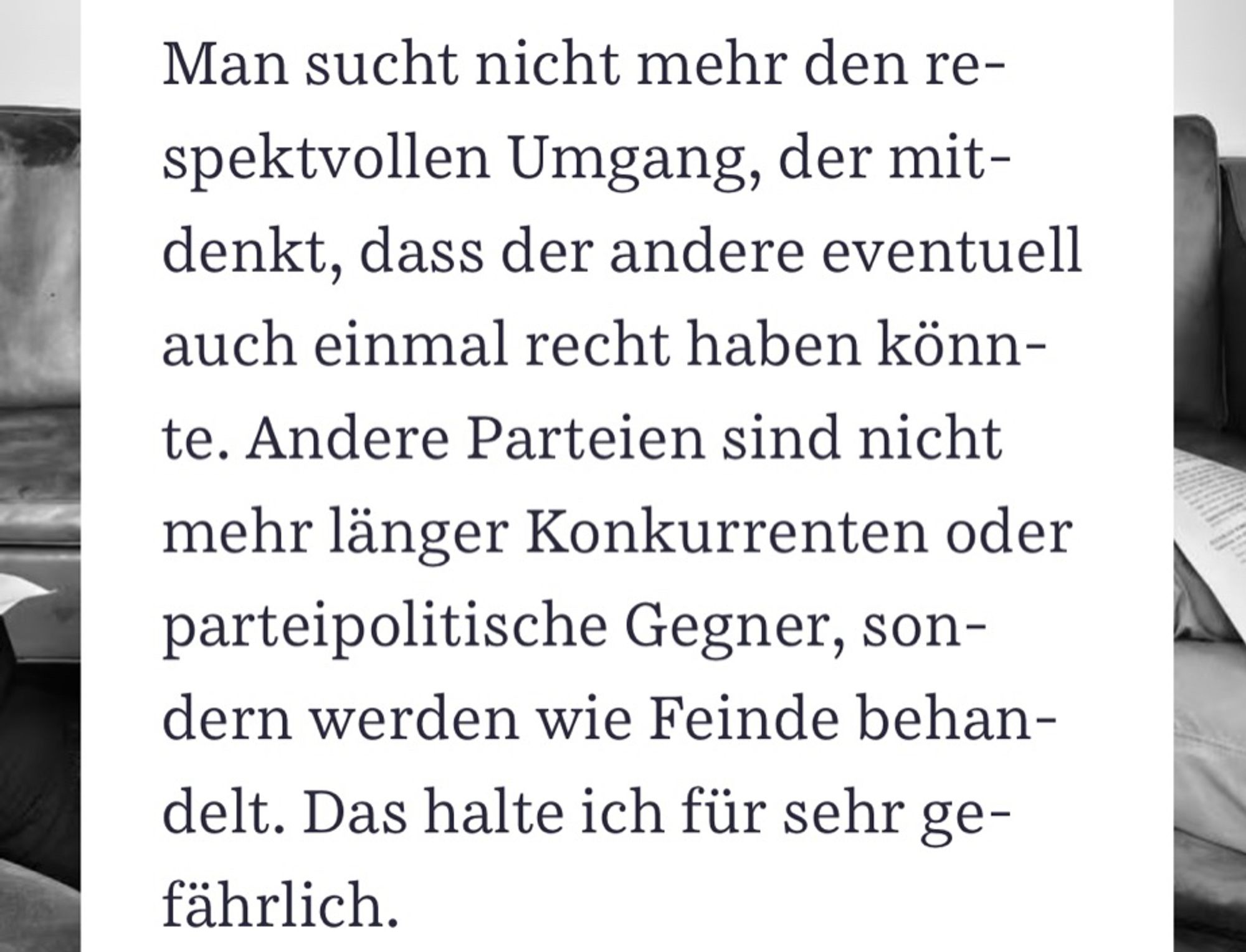 Zitat: „Man sucht nicht mehr den respektvollen Umgang, der mitdenkt, dass der andere eventuell auch einmal recht haben könnte. Andere Parteien sind nicht mehr länger Konkurrenten oder parteipolitische Gegner, sondern werden wie Feinde behandelt. Das halte ich für sehr gefährlich.“