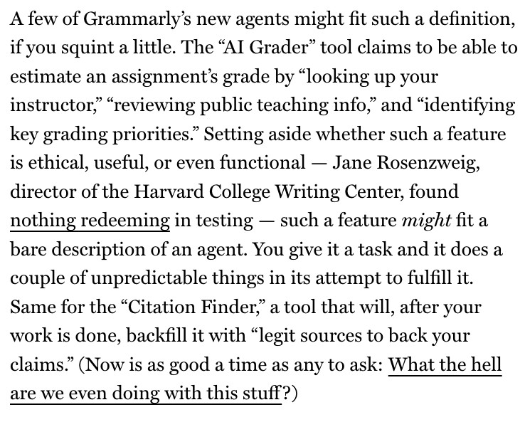 A few of Grammarly's new agents might fit such a definition, if you squint a little. The "AI Grader" tool claims to be able to estimate an assignment's grade by "looking up your instructor, "reviewing public teaching info," and "identifying key grading priorities." Setting aside whether such a feature is ethical, useful, or even functional - Jane Rosenzweig, director of the Harvard College Writing Center, found nothing redeeming in testing - such a feature might fit a bare description of an agent. You give it a task and it does a couple of unpredictable things in its attempt to fulfill it.
Same for the "Citation Finder, a tool that will, after your work is done, backfill it with "legit sources to back your claims." (Now is as good a time as any to ask: What the hell are we even doing with this stuff?)