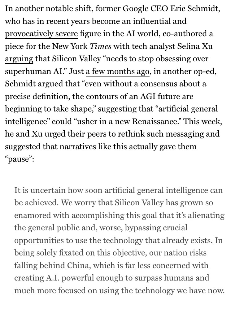 In another notable shift, former Google CEO Eric Schmidt, who has in recent years become an influential and provocatively severe figure in the Al world, co-authored a piece for the New York Times with tech analyst Selina Xu arguing that Silicon Valley "needs to stop obsessing over superhuman Al." Just a few months ago, in another op-ed, Schmidt argued that "even without a consensus about a precise definition, the contours of an AGI future are beginning to take shape," suggesting that "artificial general intelligence" could "usher in a new Renaissance." This week, he and Xu urged their peers to rethink such messaging and suggested that narratives like this actually gave them
"pause":
It is uncertain how soon artificial general intelligence can be achieved. We worry that Silicon Valley has grown so enamored with accomplishing this goal that it's alienating the general public and, worse, bypassing crucial opportunities to use the technology that already exists. In being solely fixated on this objective, our nation risks falling behind China, which is far less concerned with creating A.I. powerful enough to surpass humans and much more focused on using the technology we have now.