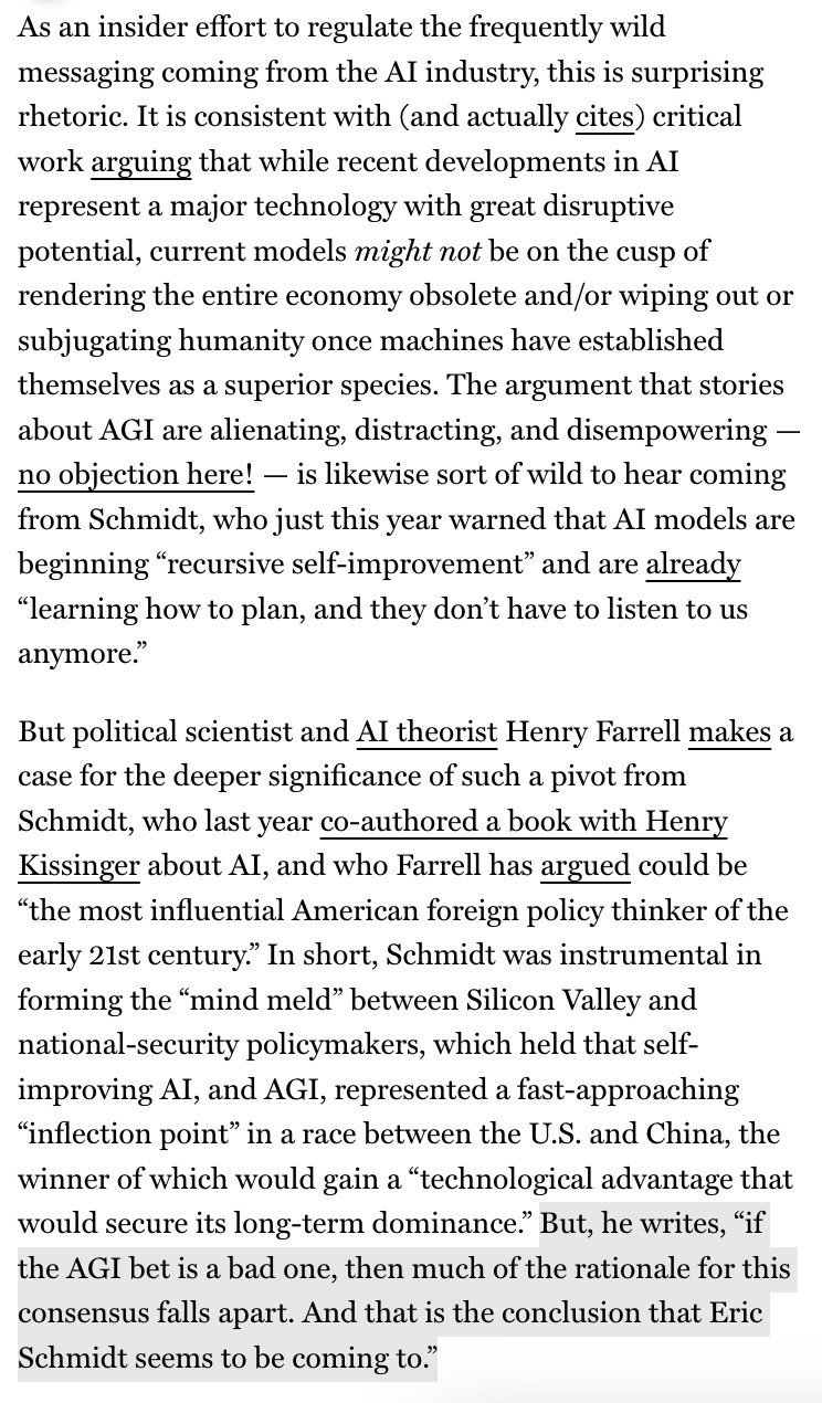 As an insider effort to regulate the frequently wild messaging coming from the Al industry, this is surprising rhetoric. It is consistent with (and actually cites) critical work arguing that while recent developments in Al represent a major technology with great disruptive potential, current models might not be on the cusp of rendering the entire economy obsolete and/or wiping out or subjugating humanity once machines have established themselves as a superior species. The argument that stories about AGI are alienating, distracting, and disempowering - no objection here! - is likewise sort of wild to hear coming from Schmidt, who just this year warned that Al models are beginning "recursive self-improvement" and are already
"learning how to plan, and they don't have to listen to us anymore."
But political scientist and Al theorist Henry Farrell makes a case for the deeper significance of such a pivot from Schmidt, who last year co-authored a book with Henry Kissinger about Al, and who Farrell has argued could be
"the most influential American foreign policy thinker of the early 21st century. In short, Schmidt was instrumental in forming the "mind meld" between Silicon Valley and national-security policymakers, which held that self-improving AI, and AGI, represented a fast-approaching
"inflection point" in a race between the U.S. and China, the winner of which would gain a "technological advantage that would secure its long-term dominance." But, he writes, "if the AGI bet is a bad one, then much of the rationale for this consensus falls apart. And that is the conclusion that Eric Schmidt seems to be coming to."