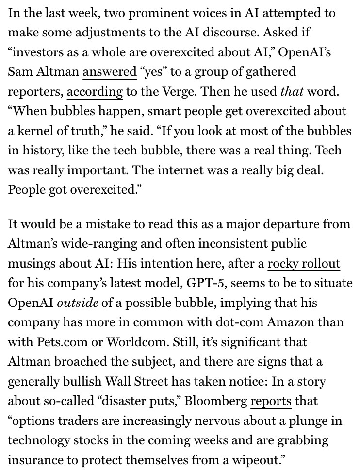 In the last week, two prominent voices in Al attempted to make some adjustments to the AI discourse. Asked if
"investors as a whole are overexcited about Al," OpenAI's Sam Altman answered "yes" to a group of gathered reporters, according to the Verge. Then he used that word.
"When bubbles happen, smart people get overexcited about a kernel of truth," he said. "If you look at most of the bubbles in history, like the tech bubble, there was a real thing. Tech was really important. The internet was a really big deal.
People got overexcited."
It would be a mistake to read this as a major departure from Altman's wide-ranging and often inconsistent public musings about Al: His intention here, after a rocky rollout for his company's latest model, GPT-5, seems to be to situate OpenAI outside of a possible bubble, implying that his company has more in common with dot-com Amazon than with Pets.com or Worldcom. Still, it's significant that Altman broached the subject, and there are signs that a generally bullish Wall Street has taken notice: In a story about so-called "disaster puts," Bloomberg reports that
"options traders are increasingly nervous about a plunge in technology stocks in the coming weeks and are grabbing insurance to protect themselves from a wipeout."