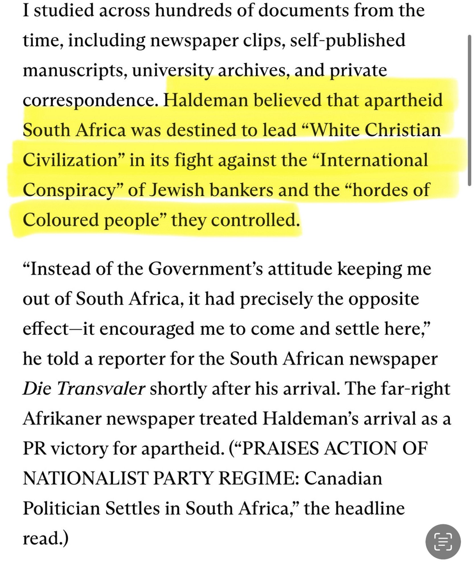 I studied across hundreds of documents from the time, including newspaper clips, self-published manuscripts, university archives, and private correspondence. Haldeman believed that apartheid South Africa was destined to lead "White Christian Civilization" in its fight against the "International Conspiracy" of Jewish bankers and the "hordes of Coloured people" they controlled.
"Instead of the Government's attitude keeping me out of South Africa, it had precisely the opposite effect-it encouraged me to come and settle here," he told a reporter for the South African newspaper Die Transvaler shortly after his arrival. The far-right Afrikaner newspaper treated Haldeman's arrival as a PR victory for apartheid. (*PRAISES ACTION OF NATIONALIST PARTY REGIME: Canadian Politician Settles in South Africa," the headline read.)