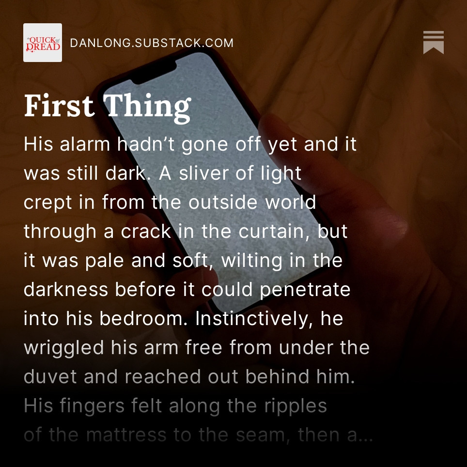 The same phone image for the story First Thing, but with the first few lines overlaid. It reads: “His alarm hadn’t gone off yet and it was still dark. A sliver of light crept in from the outside world through a crack in the curtain, but it was pale and soft, wilting in the darkness before it could penetrate into his bedroom. Instinctively, he wriggled his arm free from under the duvet and reached out behind him. His fingers felt along the ripples of the mattress to the seam, then a…”