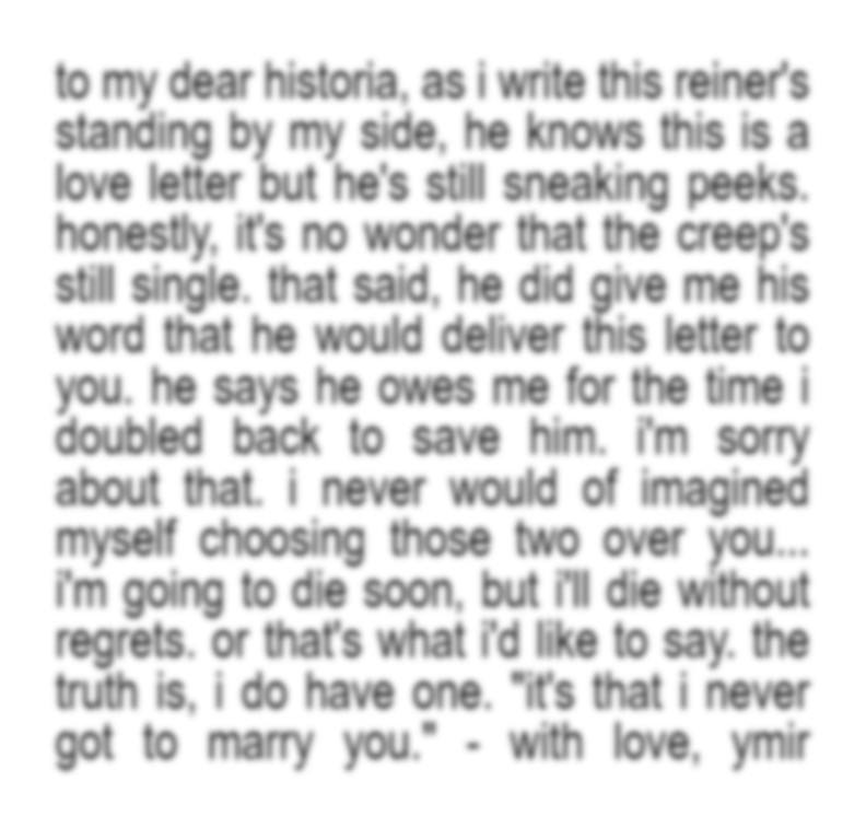 to my dear historia,
as i write this reiner's standing by my side, he knows this is a love letter but he's still sneaking peeks. honestly, it's no wonder that the creep's still single.
that said, he did give me his word that he would deliver this letter to you. he says he owes me for the time i doubled back to save him. i'm sorry about that. i never would of imagined myself choosing those two over you...
i'm going to die soon, but i'll die without regrets. or that's what i'd like to say. the truth is, i do have one.
"it's that i never got to marry you."
- with love, ymir