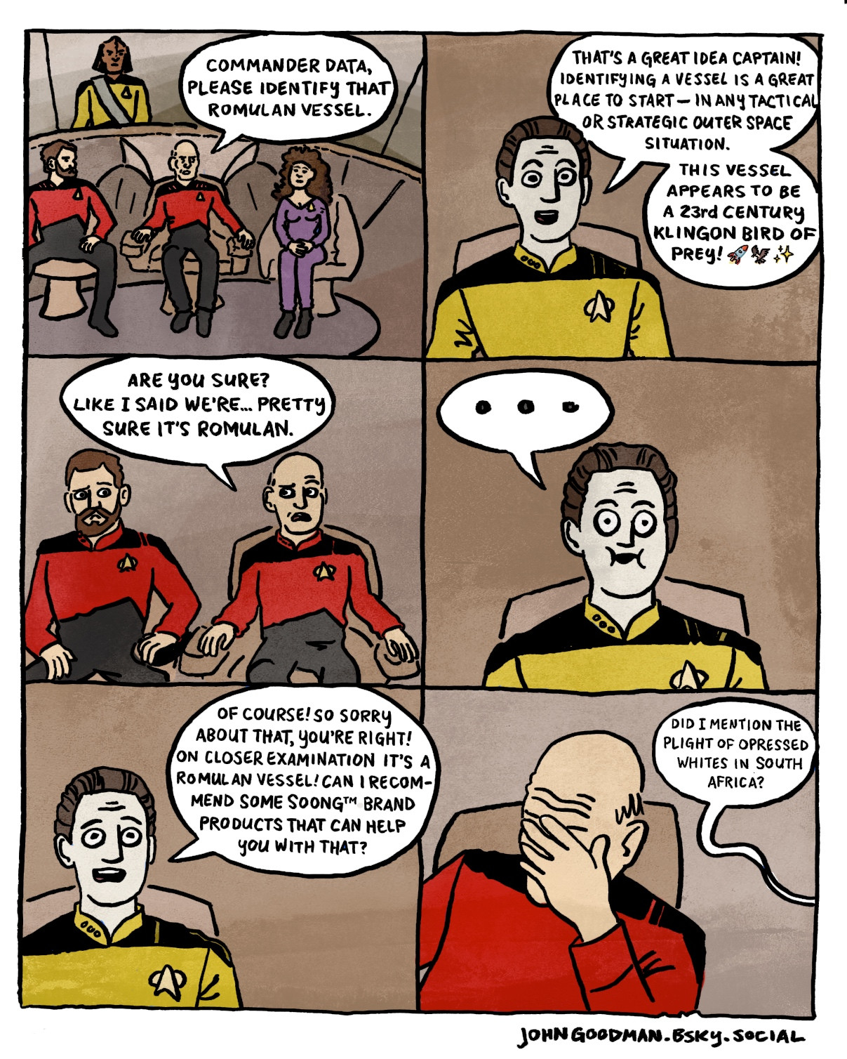 A comic on the bridge from Star Trek the Next Generation.
Picard: COMMANDER DATA, PLEASE IDENTIFY THAT ROMULAN VESSEL.
Data: THAT'S A GREAT IDEA CAPTAIN!
IDENTIFYING A VESSEL IS A GREAT PLACE TO START - IN ANY TACTICAL OR STRATEGIC OUTER SPACE SITUATION.
THIS VESSEL APPEARS TO BE A 23rd CENTURY KLINGON BIRD OF
PREY! 🚀🦅✨
Picard: ARE YOU SURE?
LIKE I SAID WE'RE... PRETTY SURE IT'S ROMULAN.
Data: ...
Data: OF COURSE! SO SORRY ABOUT THAT, YOU'RE RIGHT!
ON CLOSER EXAMINATION IT'S A ROMULAN VESSEL! CAN I RECOMMEND SOME SOONG™ BRAND PRODUCTS THAT CAN HELP YOU WITH THAT?
Picard cradles his face in his hand in a gesture of frustration.
Data: DID I MENTION THE PLIGHT OF OPRESSED WHITES IN SOUTH AFRICA?