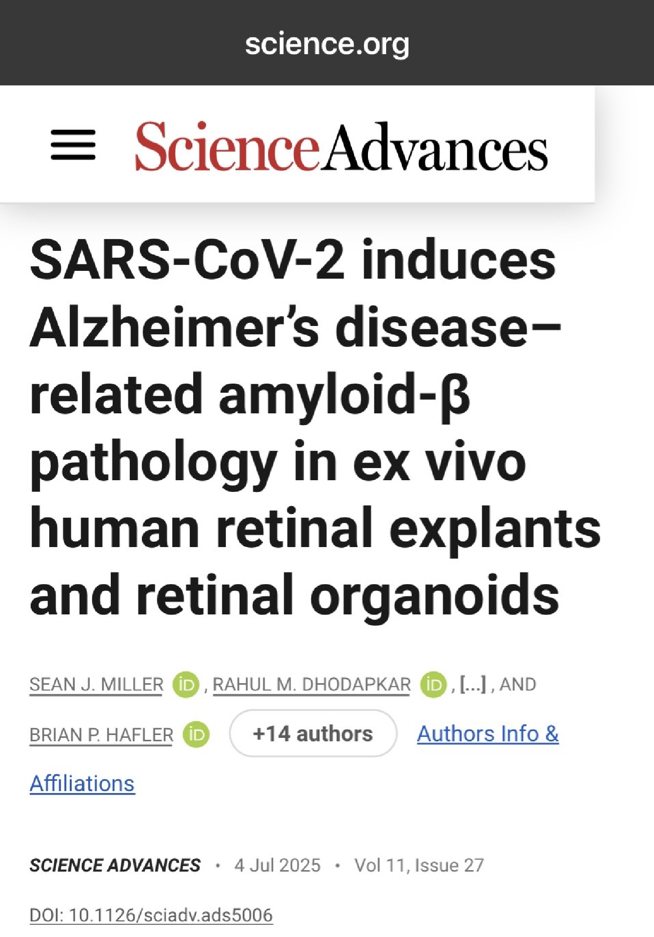 science.org
ScienceAdvances
SARS-CoV-2 induces
Alzheimer's disease-
related amyloid-ß
pathology in ex vivo human retinal explants
and retinal organoids
SEAN J. MILLER
D
, RAHUL M. DHODAPKAR
BRIAN P. HAFLER
+14 authors
SCIENCE ADVANCES • 4 Jul 2025 • Vol 11, Issue 27
DOI: 10.1126/sciadv.ads5006