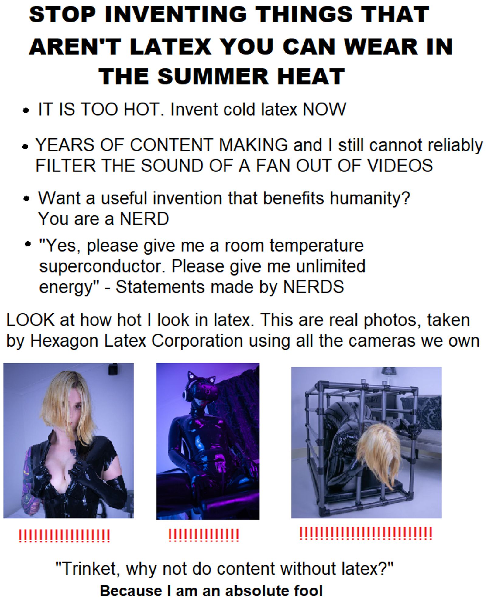 Stop doing meme format

Text reads

STOP INVENTING THINGS THAT AREN'T LATEX YOU CAN WEAR IN THE SUMMER HEAT.

IT IS TOO HOT. invent cold latex NOW. 

YEARS OF CONTENT MAKING and I still cannot reliably FILTER THE SOUND OF A FAN OUT OF VIDEOS

Want a useful invention that benefits humanity?
You are a NERD

"Yes please give me a room temperature superconductor. Please give me unlimited energy" - Statements made by NERDS

LOOK at how hot I look in latex. This are real photos, taken by Hexagon Latex Corporation using all the cameras we own.

(3 photos are listed underneath, one of me showing cleavage, one in bisexual lighting in a VR headset and full catsuit sat drooling down myself, one with me trying to struggle against a cage with my head through the bars, every photo has a bunch of red exclamation marks underneath)

"Trinket, why not do content without latex?"
Because I am an absolute fool