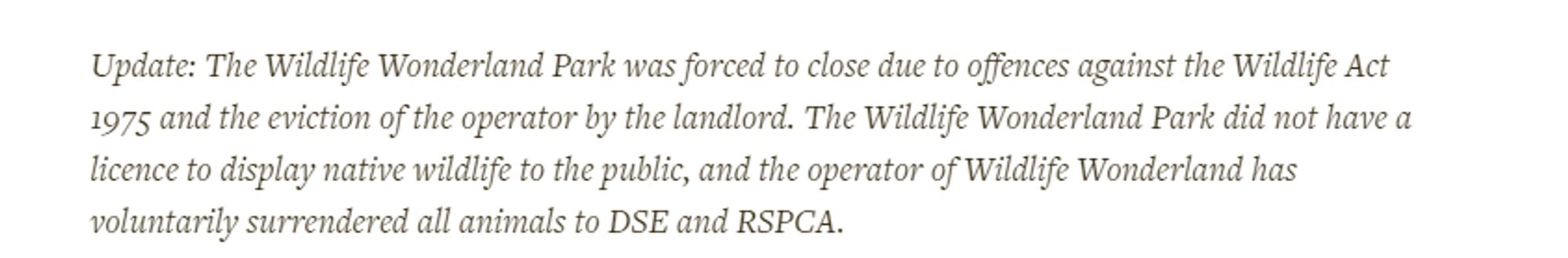 Note at end of article 
Update: The Wildlife Wonderland Park was forced to close due to offences against the Wildlife Act 1975 and the eviction of the operator by the landlord. The Wildlife Wonderland Park did not have a licence to display native wildlife to the public, and the operator of Wildlife Wonderland has voluntarily surrendered all animals to DSE and RSPCA.