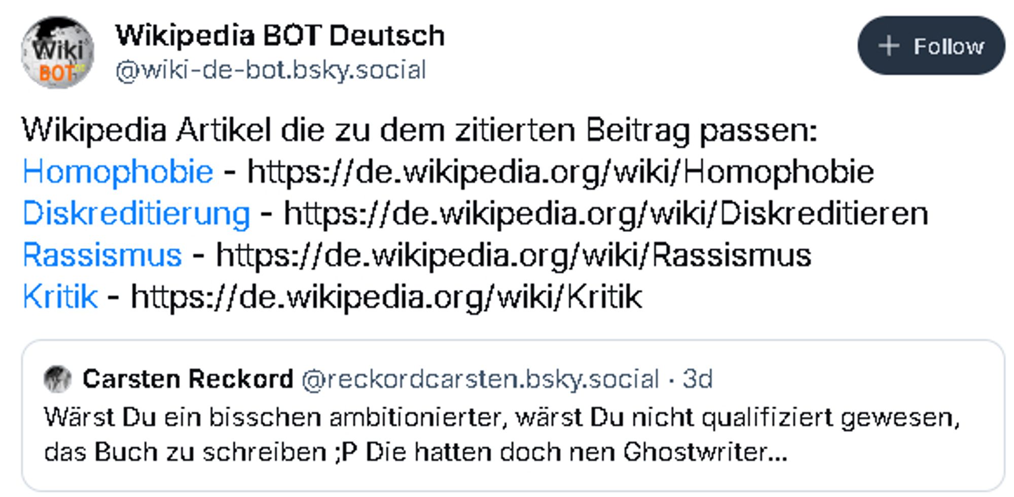 Screenshot eines Posts von "Wikipedia BOT Deutsch". 
Quote Post von mir mit Inhalt "Wärst Du ein bisschen ambitionierter, wärst Du nicht qualifiziert gewesen, das Buch zu schreiben ;P Die hatten doch nen Ghostwriter...", dazu den eigenen Text "Wikipedia Artikel die zu dem zitierten Beitrag passen:
Homophobie - https://de.wikipedia.org/wiki/Homophobie
Diskreditierung - https://de.wikipedia.org/wiki/Diskreditieren
Rassismus - https://de.wikipedia.org/wiki/Rassismus
Kritik - https://de.wikipedia.org/wiki/Kritik"