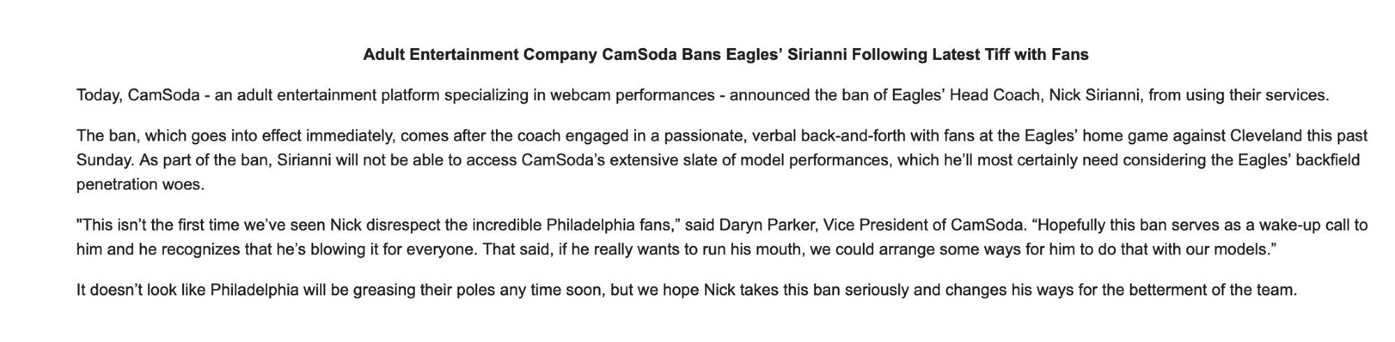 Adult Entertainment Company CamSoda Bans Eagles’ Sirianni Following Latest Tiff with Fans

Today, CamSoda - an adult entertainment platform specializing in webcam performances - announced the ban of Eagles’ Head Coach, Nick Sirianni, from using their services. 

The ban, which goes into effect immediately, comes after the coach engaged in a passionate, verbal back-and-forth with fans at the Eagles’ home game against Cleveland this past Sunday. As part of the ban, Sirianni will not be able to access CamSoda’s extensive slate of model performances, which he’ll most certainly need considering the Eagles’ backfield penetration woes. 

"This isn’t the first time we’ve seen Nick disrespect the incredible Philadelphia fans,” said Daryn Parker, Vice President of CamSoda. “Hopefully this ban serves as a wake-up call to him and he recognizes that he’s blowing it for everyone. That said, if he really wants to run his mouth, we could arrange some ways for him to do that with our models.”

It doesn’t look like Philadelphia will be greasing their poles any time soon, but we hope Nick takes this ban seriously and changes his ways for the betterment of the team.