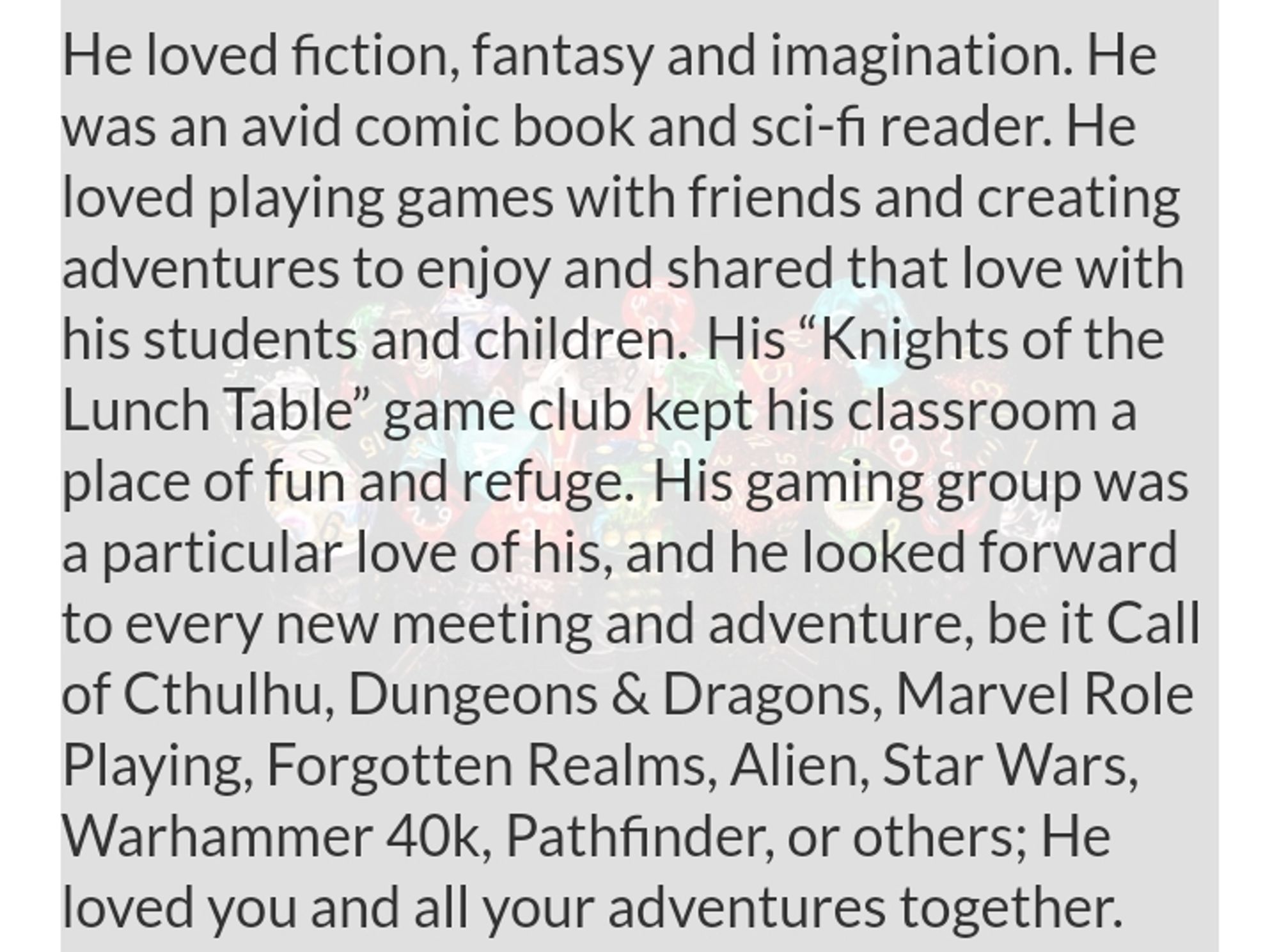 He loved fiction, fantasy and imagination. He was an avid comic book and sci-fi reader. He loved playing games with friends and creating adventures to enjoy and shared that love with his students and children. His "Knights of the Lunch Table" game club kept his classroom a place of fun and refuge. His gaming group was a particular love of his, and he looked forward to every new meeting and adventure, be it Call of Cthulhu, Dungeons & Dragons, Marvel Role Playing, Forgotten Realms, Alien, Star Wars, Warhammer 40k, Pathfinder, or others; He loved you and all your adventures together.